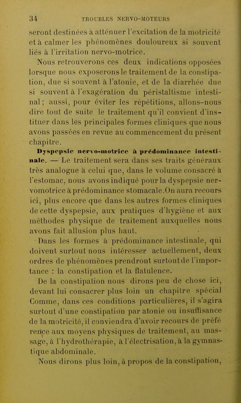 seront destinées à atténuer l'excitation de la motricité et à calmer les phénomènes douloureux si souvent liés à l'irritation nervo-motrice. Nous retrouverons ces deux indications opposées lorsque nous exposeronsle traitcmentde la constipa- tion, due si souvent à l'atonie, et de la diarrhée due si souvent à l'exagération du péristaltisme intesti- nal; aussi, pour éviter les répétitions, allons-nous dire toul de suite le traitement qu'il convient d'ins- tituer dans les principales formes cliniques que nous avons passées en revue au commencement du présent chapitre. Dyspepsie iiervo-iiiotrice à prédominance intesti- nale. — Le traitement sera dans ses traits généraux très analogue à celui que, dans le volume consacré à l'estomac, nous avons indiqué pour la dyspepsie ner- vomotrice à prédominance stomacale.On aura recours ici, plus encore que dans les autres formes cliniques de cette dyspepsie, aux pratiques d'hygiène et aux méthodes physique de traitement auxquelles nous avons fait allusion plus haut. Dans les formes à prédominance intestinale, qui doivent surtout nous intéresser actuellement, deux ordres de phénomènes prendront surtoutde l'impor- tance : la constipation et la flatulence. De la constipation nous dirons peu de chose ici, devant lui consacrer plus loin un chapitre spécial Comme, dans ces conditions particulières, il s'agira surtout d'une constipation par atonie ou insuffisance de la motricité, il conviendra d'avoir recours de préfé ren\ce aux moyens physiques de traitement, au mas- sage, à l'hydrothérapie, a I électrisation, à la gymnas- tique abdominale. Nous dirons plus loin, à propos de la constipation,