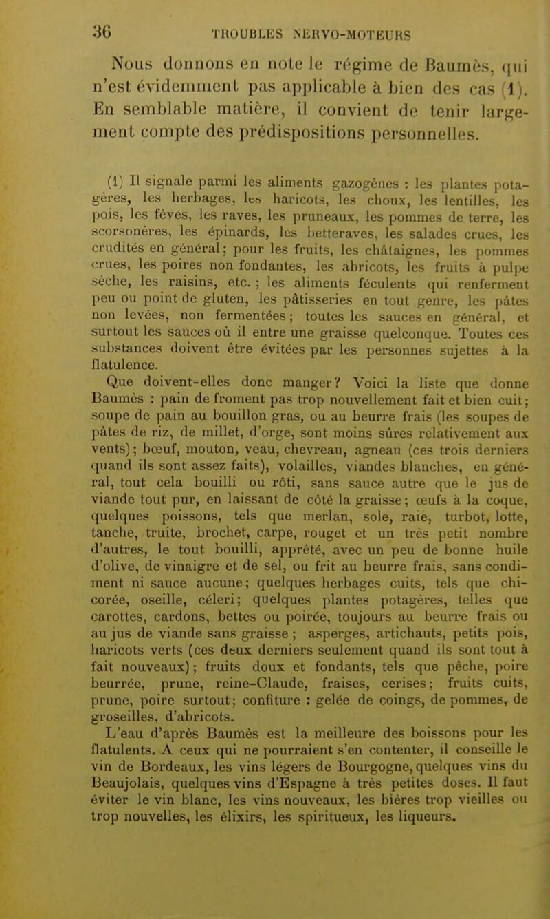 Nous donnons en note le régime de Baumes, qui n'est évidemment pas applicable à bien des cas (1). En semblable matière, il convient de tenir large- ment compte des prédispositions personnelles. (1) Il signale parmi les aliments gazogènes : les plantes pota- gères, les herbages, les haricots, les choux, les lentilles, les pois, les fèves, les raves, les pruneaux, les pommes de terre, les scorsonères, les épinards, les betteraves, les salades crues, les crudités en général ; pour les fruits, les châtaignes, les pommes crues, les poires non fondantes, les abricots, les fruits a pulpe sèche, les raisins, etc.; les aliments féculents qui renferment peu ou point de gluten, les pâtisseries en tout genre, les pâtes non levées, non fermentées ; toutes les sauces en général, et surtout les sauces où il entre une graisse quelconque. Toutes ces substances doivent être évitées par les personnes sujettes à la flatulence. Que doivent-elles donc manger? Voici la liste que donne Baumès : pain de froment pas trop nouvellement fait et bien cuit; soupe de pain au bouillon gras, ou au beurre frais (les soupes de pâtes de riz, de millet, d'orge, sont moins sûres relativement aux vents) ; bœuf, mouton, veau, chevreau, agneau (ces trois derniers quand ils sont assez faits), volailles, viandes blanches, en géné- ral, tout cela bouilli ou rôti, sans sauce autre que le jus de viande tout pur, en laissant de côté la graisse ; œufs à la coque, quelques poissons, tels que merlan, sole, raie, turbot, lotte, tanche, truite, brochet, carpe, rouget et un très petit nombre d'autres, le tout bouilli, apprêté, avec un peu de bonne huile d'olive, de vinaigre et de sel, ou frit au beurre frais, sans condi- ment ni sauce aucune; quelques herbages cuits, tels que chi- corée, oseille, céleri; quelques plantes potagères, telles que carottes, cardons, bettes ou poirée, toujours au beurre frais ou au jus de viande sans graisse ; asperges, artichauts, petits pois, haricots verts (ces deux derniers seulement quand ils sont tout à fait nouveaux) ; fruits doux et fondants, tels que pêche, poire beurrée, prune, reine-Claude, fraises, cerises ; fruits cuits, prune, poire surtout; confiture : gelée de coings, de pommes, de groseilles, d'abricots. L'eau d'après Baumès est la meilleure des boissons pour les flatulents. A ceux qui ne pourraient s'en contenter, il conseille le vin de Bordeaux, les vins légers de Bourgogne, quelques vins du Beaujolais, quelques vins d'Espagne à très petites doses. Il faut éviter le vin blanc, les vins nouveaux, les bières trop vieilles ou trop nouvelles, les élixirs, les spiritueux, les liqueurs.