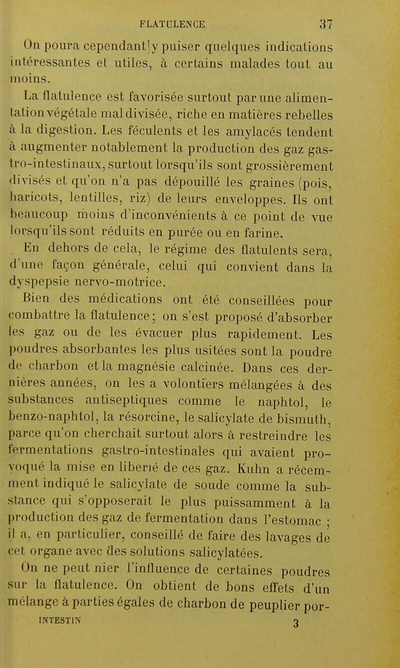 On poura cependantly puiser quelques indications Intéressantes et utiles, à certains malades tout au moins. La flatulence est favorisée surtout par une alimen- tation végétale mal divisée, riche en matières rebelles à la digestion. Les féculents et les amylacés tendent à augmenter notablement la production des gaz gas- tro-intestinaux, surtout lorsqu'ils sont grossièrement divisés et qu'on n'a pas dépouillé les graines (pois, haricots, lentilles, riz) de leurs enveloppes. Ils ont beaucoup moins d'inconvénients à ce point de vue lorsqu'ils sont réduits en purée ou en farine. En dehors de cela, le régime des flatulents sera, d'une façon générale, celui qui convient dans la dyspepsie nervo-motrice. Bien des médications ont été conseillées pour combattre la flatulence ; on s'est proposé d'absorber les gaz ou de les évacuer plus rapidement. Les poudres absorbantes les plus usitées sont la poudre de charbon et la magnésie calcinée. Dans ces der- nières années, on les a volontiers mélangées à des substances antiseptiques comme le naphtol, le benzo-naphtol, la résorcine, le salicylate de bismuth, parce qu'on cherchait surtout alors à restreindre les fermentations gastro-intestinales qui avaient pro- voqué la mise en liberié de ces gaz. Kuhn a récem- ment indiqué le salicylate de soude comme la sub- stance qui s'opposerait le plus puissamment à la production des gaz de fermentation dans l'estomac ■ il a. en particulier, conseillé de faire des lavages de çel organe avec des solutions salicylatées. On ne peut nier l'influence de certaines poudres sur la flatulence. On obtient de bons effets d'un mélange à parties égales de charbon de peuplier por- INTEST1N o