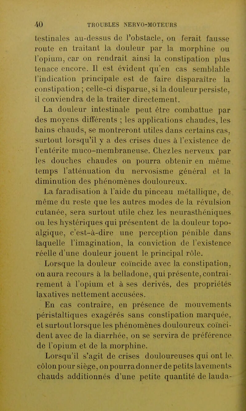 testinales au-dessus de l'obstacle, on ferait fausse route en traitant la douleur par la morphine ou l'opium, car on rendrait ainsi la constipation plus tenace encore. Il est évident qu'en cas semblable l'indication principale est de l'ai ce disparaître la constipation; celle-ci disparue, si la douleur persiste, il conviendra de la traiter directement. La douleur intestinale peut être combattue par des moyens différents ; les applications chaudes, les bains chauds, se montreront utiles dans certains cas, surtout lorsqu'il y a des crises dues à l'existence de l'entérite muco-membraneuse. Chez les nerveux par les douches chaudes on pourra obtenir en même temps l'atténuation du nervosisme général el la diminution des phénomènes douloureux. La faradisation à l'aide du pinceau métallique, de même du reste que les autres modes de la révulsion cutanée, sera surtout utile chez les neurasthéniques ou les hystériques qui présentent de la douleur topo- algique, c'est-à-dire une perception pénible dans laquelle l'imagination, la conviction de l'existence réelle d'une douleur jouent le principal rôle. Lorsque la douleur coïncide avec la constipation, on aura recours à la belladone, qui présente, contrai- rement à l'opium et à ses dérivés, des propriétés laxatives nettement accusées. En cas contraire, en présence de mouvements péristaltiques exagérés sans constipation marquée, et surtout lorsque les phénomènes douloureux coïnci- dent avec de la diarrhée, on se servira de préférence de l'opium et de la morphine. Lorsqu'il s'agit de crises douloureuses qui ont le côlon pour siège, on pourra donner de petits lavement s chauds additionnés d'une petite quantité de lauda-