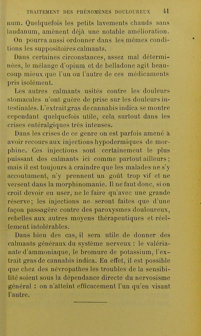 num. Quelquefois les petits lavements chauds sans laudanum, amènent déjà une notable amélioration. On pourra aussi ordonner dans les mômes condi- tions les suppositoires calmants. Dans certaines circonstances, assez mal détermi- nées, le mélange d'opium et de belladone agit beau- coup mieux que l'un ou l'autre de ces médicaments pris isolément. Les autres calmants usités contre les douleurs stomacales n'ont guère de prise sur les douleurs in- lestinales. L'extraitgras de cannabis indica se montre cependant quelquefois utile, cela surtout dans les crises entéralgiques très intenses. Dans les crises de ce genre on est parfois amené à avoir recours aux injections hypodermiques de mor- phine. Ces injections sont certainement le plus puissant des calmants ici comme partout ailleurs ; mais il est toujours à craindre que les malades ne s'y accoutument, n'y prennent un goût trop vif et ne versent dans la morphinomanie. Il ne faut donc, si on croit devoir en user, ne le faire qu'avec une grande réserve; les injections ne seront faites que d'une façon passagère contre des paroxysmes douloureux, rebelles aux autres moyens thérapeutiques et réel- lement intolérables. Dans bien des cas, il sera utile de donner des calmants généraux du système nerveux : le valéria- nate d'ammoniaque, le bromure de potassium, l'ex- trait gras de cannabis indica. En effet, il est possible que chez des névropathes les troubles de la sensibi- lité soient sous la dépendance directe du nervosisme général : on n'atteint efficacement l'un qu'en visant l'autre.