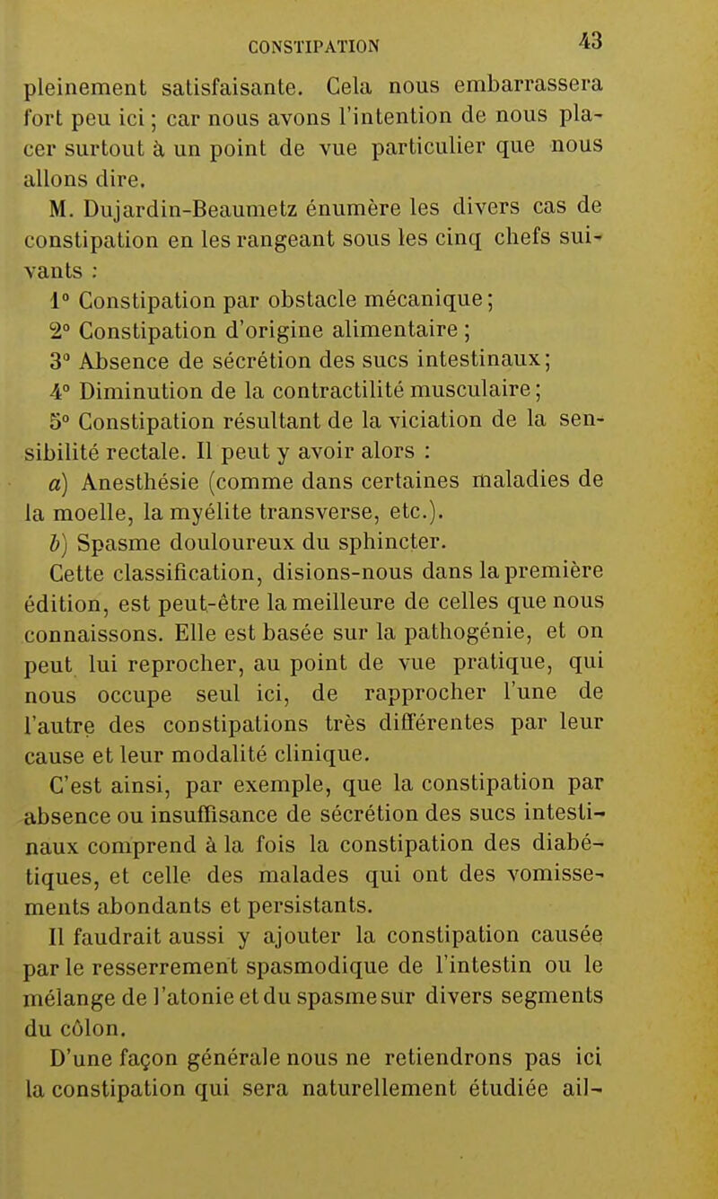 pleinement satisfaisante. Cela nous embarrassera fort peu ici ; car nous avons l'intention de nous pla- cer surtout à un point de vue particulier que nous allons dire. M. Dujardin-Beaumetz énumère les divers cas de constipation en les rangeant sous les cinq chefs sui- vants : 1° Constipation par obstacle mécanique ; 2° Constipation d'origine alimentaire ; 3° Absence de sécrétion des sucs intestinaux; 4° Diminution de la contractilité musculaire; 5° Constipation résultant de la viciation de la sen- sibilité rectale. Il peut y avoir alors : a) Anesthésie (comme dans certaines maladies de la moelle, la myélite transverse, etc.). b) Spasme douloureux du sphincter. Cette classification, disions-nous dans la première édition, est peut-être la meilleure de celles que nous connaissons. Elle est basée sur la pathogénie, et on peut lui reprocher, au point de vue pratique, qui nous occupe seul ici, de rapprocher l'une de l'autre des constipations très différentes par leur cause et leur modalité clinique. C'est ainsi, par exemple, que la constipation par absence ou insuffisance de sécrétion des sucs intesti- naux comprend à la fois la constipation des diabé- tiques, et celle des malades qui ont des vomisse- ments abondants et persistants. 11 faudrait aussi y ajouter la constipation causée par le resserrement spasmodique de l'intestin ou le mélange de l'atonie et du spasme sur divers segments du côlon. D'une façon générale nous ne retiendrons pas ici la constipation qui sera naturellement étudiée ail-