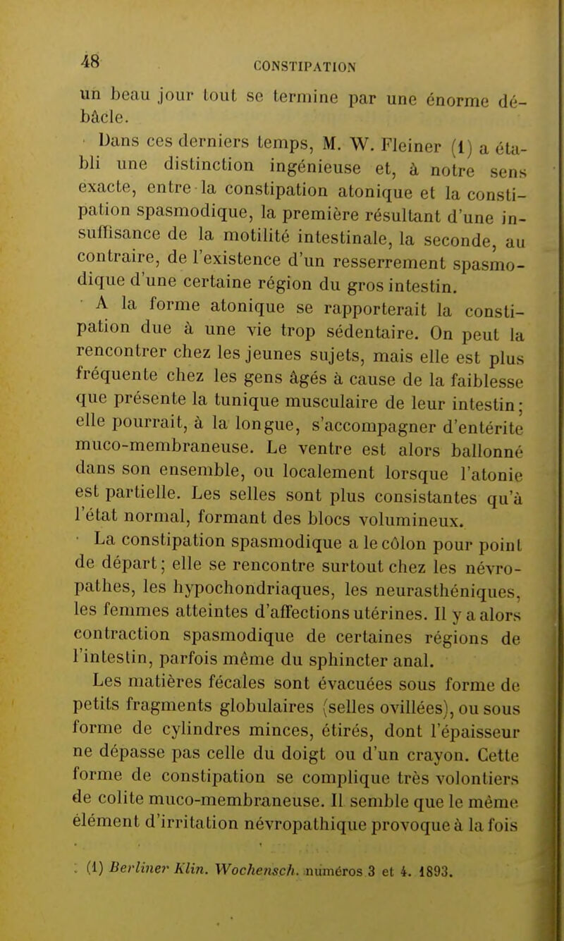 un beau jour tout se termine par une énorme dé- bâcle. Dans ces derniers temps, M. W. Fleiner (1) a éta- bli une distinction ingénieuse et, à notre sens exacte, entre la constipation atonique et la consti- pai ion spasmodique, la première résultant d'une in- suffisance de la motilité intestinale, la seconde, au contraire, de l'existence d'un resserrement spasmo- dique d'une certaine région du gros intestin. A la forme atonique se rapporterait la consti- pation due à une vie trop sédentaire. On peut la rencontrer chez les jeunes sujets, mais elle est plus fréquente chez les gens âgés à cause de la faiblesse que présente la tunique musculaire de leur intestin; elle pourrait, à la longue, s'accompagner d'entérite muco-membraneuse. Le ventre est alors ballonné dans son ensemble, ou localement lorsque l'atonie est partielle. Les selles sont plus consistantes qu'à l'état normal, formant des blocs volumineux. La constipation spasmodique a le côlon pour point de départ; elle se rencontre surtout chez les névro- pathes, les hypochondriaques, les neurasthéniques, les femmes atteintes d'affections utérines. Il y a alors contraction spasmodique de certaines régions de l'intestin, parfois même du sphincter anal. Les matières fécales sont évacuées sous forme de petits fragments globulaires (selles ovillées), ou sous forme de cylindres minces, étirés, dont l'épaisseur ne dépasse pas celle du doigt ou d'un crayon. Cette forme de constipation se complique très volontiers de colite muco-membraneuse. Il semble que le même élément d'irritation névropathique provoque à la fois