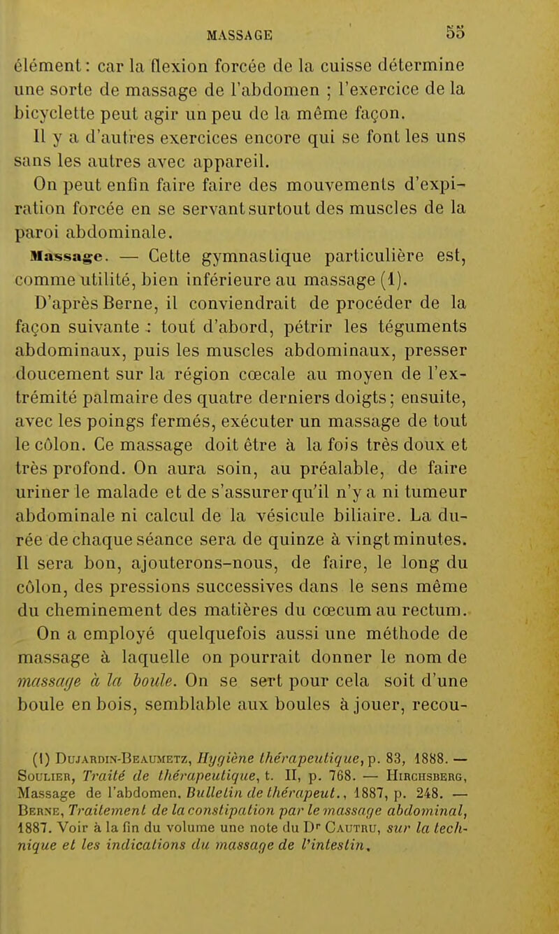 MASSAGE élément : car la flexion forcée de la cuisse détermine une sorte de massage de l'abdomen ; l'exercice de la bicyclette peut agir un peu de la même façon. 11 y a d'autres exercices encore qui se font les uns sans les autres avec appareil. On peut enfin faire faire des mouvements d'expi- ration forcée en se servant surtout des muscles de la paroi abdominale. Massage. — Cette gymnastique particulière est, comme utilité, bien inférieure au massage (1). D'après Berne, il conviendrait de procéder de la façon suivante : tout d'abord, pétrir les téguments abdominaux, puis les muscles abdominaux, presser doucement sur la région cœcale au moyen de l'ex- trémité palmaire des quatre derniers doigts; ensuite, avec les poings fermés, exécuter un massage de tout le côlon. Ce massage doit être à la fois très doux et très profond. On aura soin, au préalable, de faire uriner le malade et de s'assurer qu'il n'y a ni tumeur abdominale ni calcul de la vésicule biliaire. La du- rée de chaque séance sera de quinze à vingt minutes. Il sera bon, ajouterons-nous, de faire, le long du côlon, des pressions successives dans le sens même du cheminement des matières du cœcumau rectum. On a employé quelquefois aussi une méthode de massage à laquelle on pourrait donner le nom de massage à la boule. On se sert pour cela soit d'une boule en bois, semblable aux boules à jouer, recou- (I) Dujardin-Beaumetz, Hygiène thérapeutique, p. 83, 1888. — Soulier, Traité de thérapeutique, t. II, p. 768. — Hibchsberg, Massage de 1'abdomen. Bulletin de therâpent., 1887, p. 248. — Berne, Traitement de la constipation par le massage abdominal, 1887. Voir à la fin du volume une note du Dr Cautru, sur la tech- nique et les indications du massage de l'intestin.