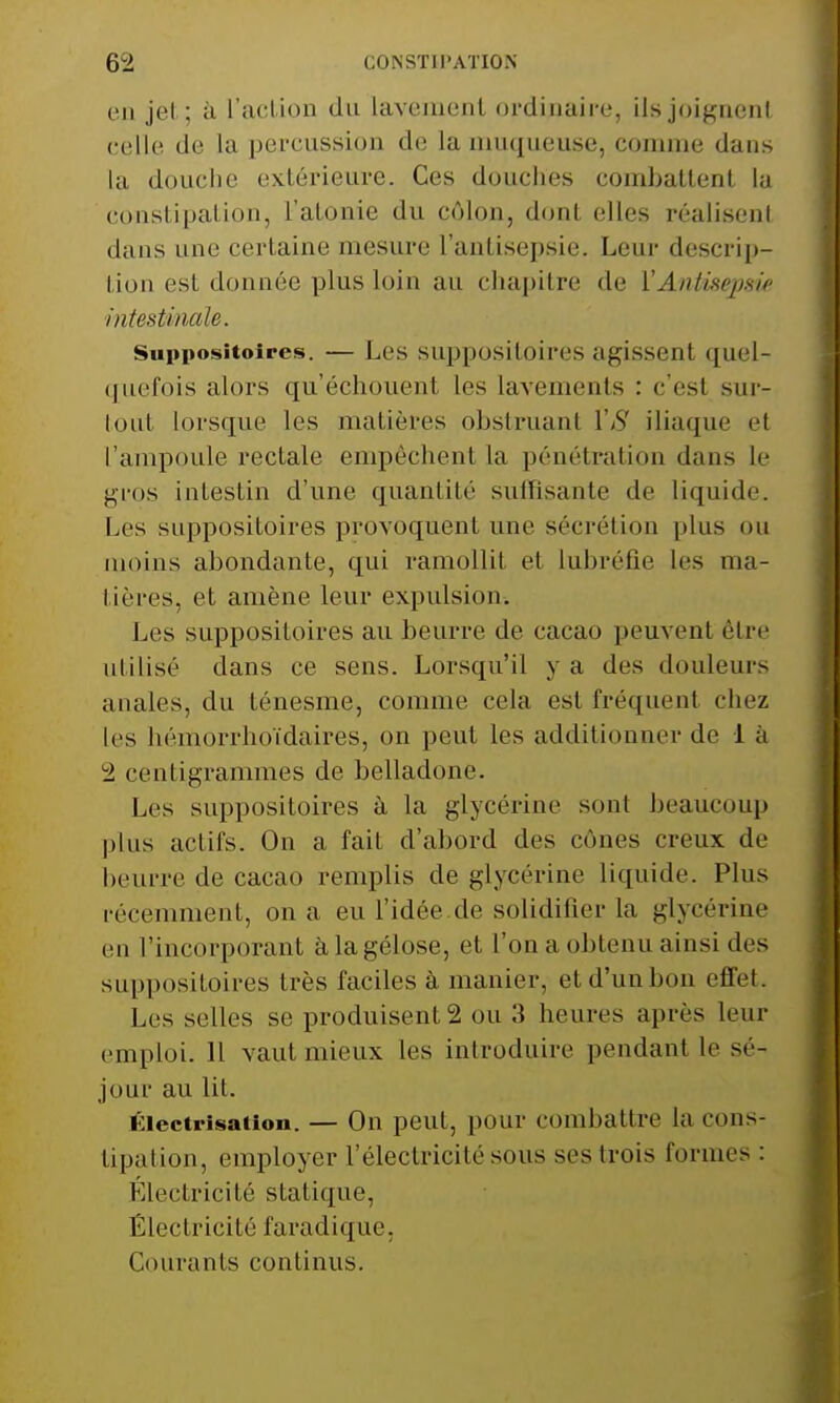 en jet; à L'action du lavement ordinaire, ils joignent celle de la percussion de la muqueuse, comme dans la douche extérieure. Ces douches combattent la constipation, l'atonie du côlon, dont elles réalisent dans une certaine mesure l'antisepsie. Leur descrip- tion est donnée plus loin au chapitre de {'Antisepsie intestinale. Suppositoires. — Les suppositoires agissent quel- quefois alors qu'échouent les lavements : c'est sur- tout lorsque les matières obstruant VS iliaque et l'ampoule rectale empêchent la pénétration dans le gros intestin d'une quantité suffisante de liquide. Les suppositoires provoquent une sécrétion plus ou moins abondante, qui ramollit et Lubréfie les ma- tières, et amène leur expulsion. Les suppositoires au beurre de cacao peuvent être utilisé dans ce sens. Lorsqu'il va des douleurs anales, du ténesme, comme cela est fréquent chez les hémorrhoïdaireSj on peut les additionnel'do 1 à 2 centigrammes de belladone. Les suppositoires à la glycérine sont beaucoup plus ad ils. On a fait d'abord des cônes creux de beurre de cacao remplis de glycérine liquide. Plus récemment, on a eu l'idée de solidilier la glycérine en l'incorporant à la gélose, et l'on a obtenu ainsi des suppositoires très faciles à manier, etd'unbon effet. Les selles se produisent 2 ou 3 heures après leur emploi. H vaut mieux les introduire pendant le sé- jour au lit. Électrisation. — On peut, pour combattre la cons- tipation, employer l'électricité sous ses trois formes : Electricité statique, É1 e c tr i cit é far ad i qu e, Courants continus.