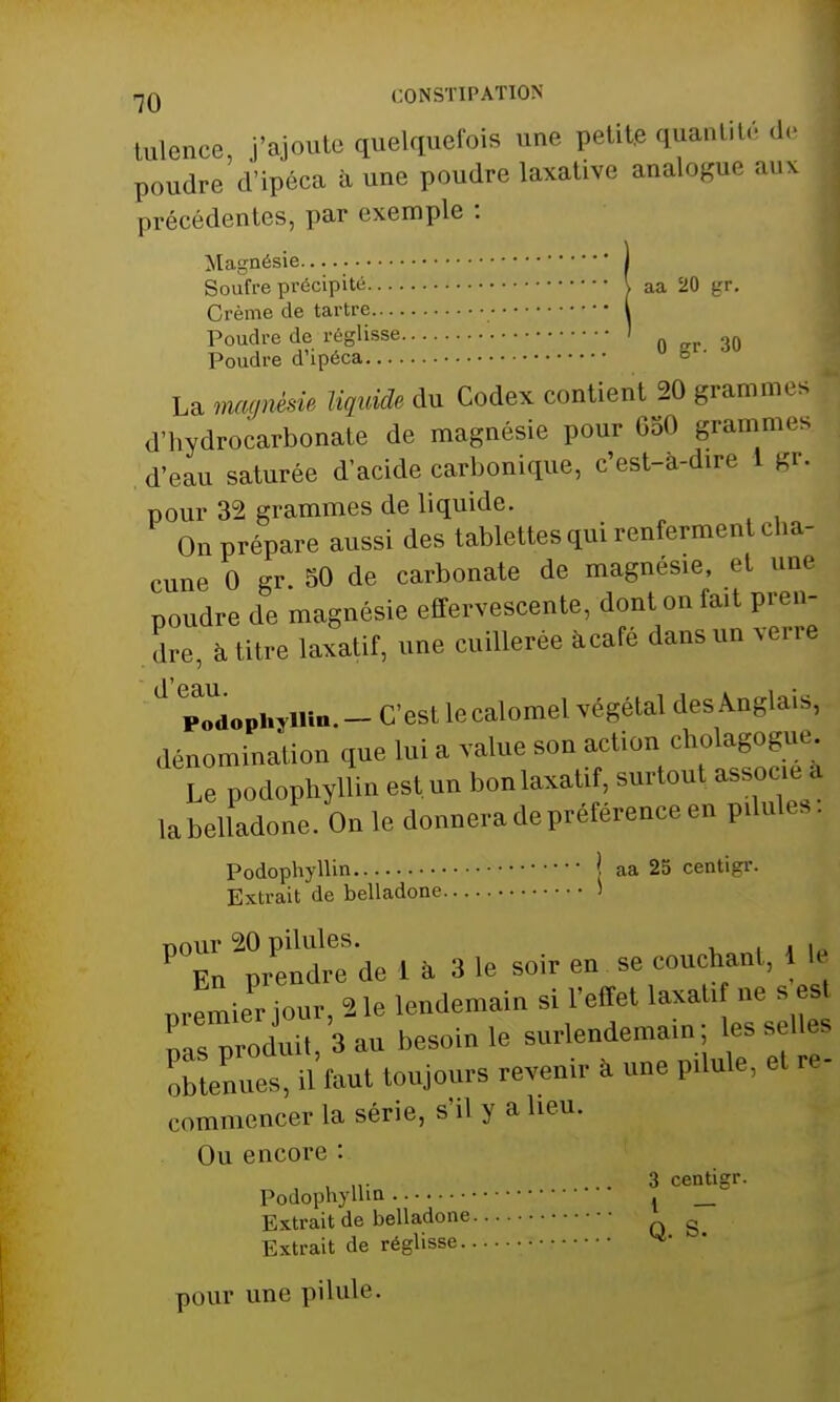 tulence, j'ajoute quelquefois une petit» quantité de poudre d'ipéca a une poudre laxative analogue aux précédentes, par exemple : Magnésie 1 Soufre précipité \ aa 20 gr. Crème de tartre I Poudre de réglisse ! 3Q Poudre d'ipéca La magnésie liquide du Codex contient 20 grammes d'hydrocarbonate de magnésie pour GoO grammes d'eau saturée d'acide carbonique, c'est-à-dire I gr. pour 32 grammes de liquide. On prépare aussi des tablettes qui renferment cha- cune 0 gr 50 de carbonate de magnésie, et une poudre de magnésie effervescente, dont on fait pren- dre, à titre laxatif, une cuillerée àcafé dans un verre d pTdophyiHn.- C'est lecalomel végétal des Anglais, dénomination que lui a value son action cholagogue Le podophyllin est un bon laxatif, surtout associe a la belladone. On le donnera de préférence en ptiules Podophyllin j aa 25 centier. Extrait de belladone > PX prendre de 1 à 3 le soir en se couchant, 1 le premiePr jour, 21e lendemain si l'effet taxa ti ne s es nas produit, 3 au besoin le surlendemain les sell< obtenuet, ti faut toujours revenir a une ptiule, et re- commencer la série, s'il y a lieu. Ou encore : , M- .... 3 centigr. Podophyllin . _ Extrait de belladone g Extrait de réglisse ■ ^ pour une pilule.