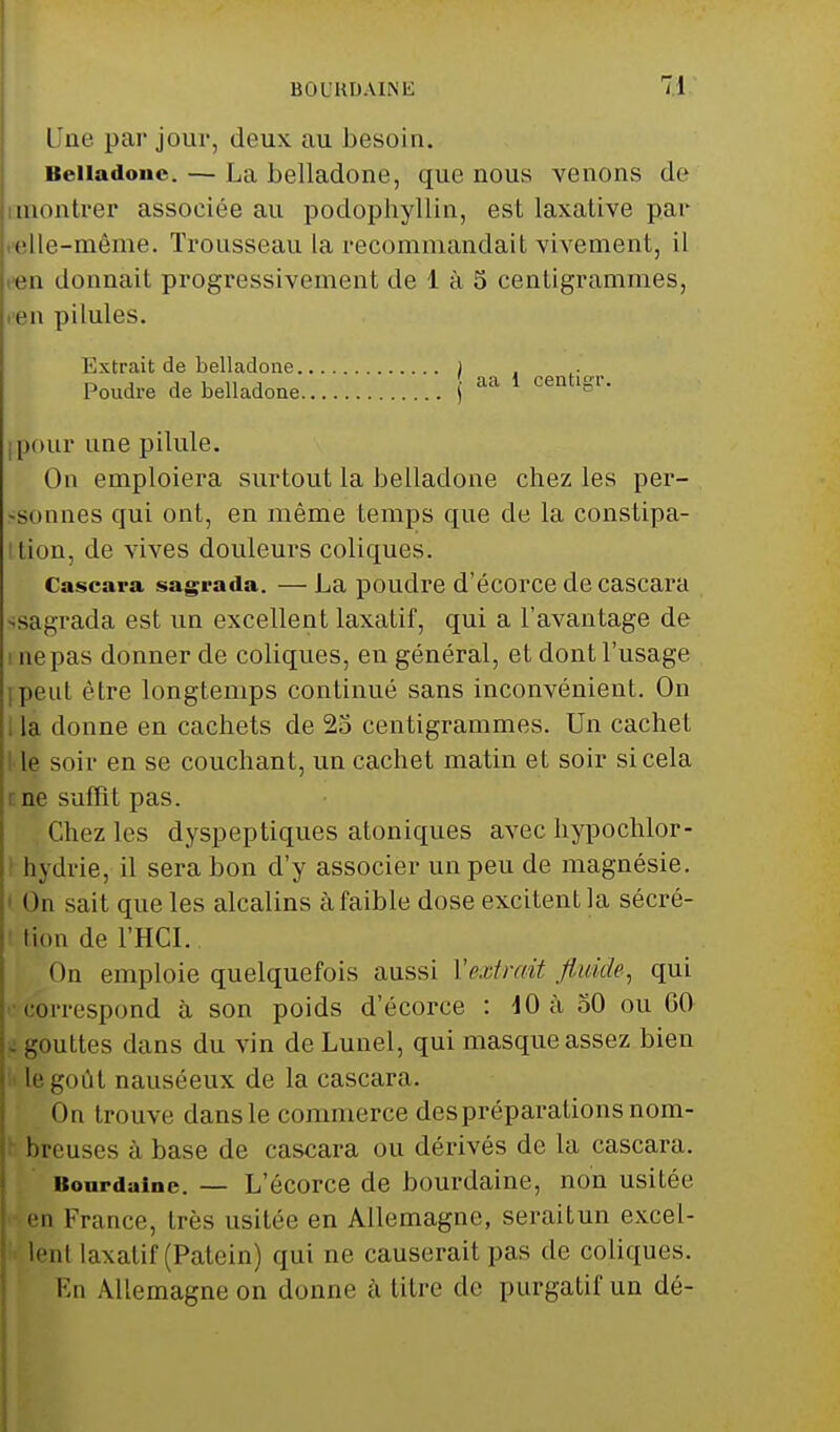 BOUUDAINli Une par jour, deux au besoin. Belladone. — La belladone, que nous venons de montrer associée au podophyllin, est laxative par elle-même. Trousseau la recommandait vivement, il en donnait progressivement de 1 à 5 centigrammes, en pilules. Extrait de belladone ) Poudre de belladone j aa 1 cemiSr- pour une pilule. On emploiera surtout la belladone chez les per- sonnes qui ont, en même temps que de la constipa- '• lion, de vives douleurs coliques. Cascara sagrada. — La poudre d'écorce de cascara ïsagrada est un excellent laxatif, qui a l'avantage de ne pas donner de coliques, en général, et dont l'usage jpeut être longtemps continué sans inconvénient. On la donne en cachets de 25 centigrammes. Un cachet le soir en se couchant, un cachet matin et soir si cela ne suffît pas. Chez les dyspeptiques atoniques avec hypochlor- hydrie, il sera bon d'y associer un peu de magnésie. » m sait que les alcalins à faible dose excitent la sécré- tion de l'HCI. On emploie quelquefois aussi Y cri mit fluide, qui C&rrespond à son poids d'écorce : 10 à 50 ou GO gouttes dans du vin de Lunel, qui masque assez bien le goût nauséeux de la cascara. On trouve dansle commerce des préparations nom- breuses à base de cascara ou dérivés de la cascara. Bourdaine. — L'écorce de bourdaine, non usitée en France, très usitée en Allemagne, seraitun excel- lenl laxatif (Patein) qui ne causerait pas de coliques. En Allemagne on donne à titre de purgatif un dé-