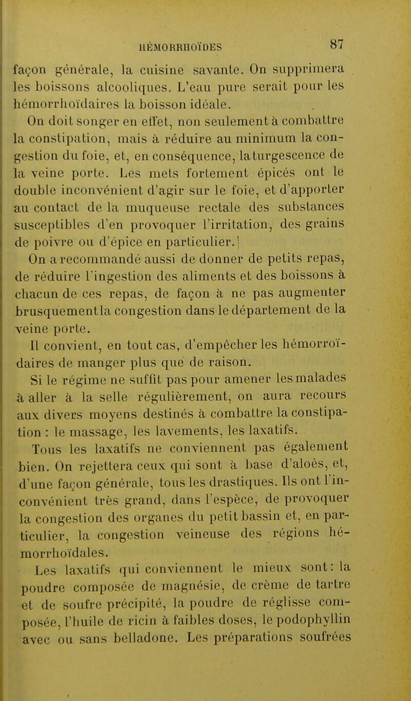 façon générale, la cuisine savante. On supprimera les boissons alcooliques. L'eau pure serait pour les hémorrhoïdaires la boisson idéale. On doit songer en effet, non seulement à combattre la constipation, mais à réduire au minimum la con- gestion du foie, et, en conséquence, la turgescence de la veine porte. Les mets fortement épicés ont le double inconvénient d'agir sur le foie, et d'apporter au contact de la muqueuse rectale des substances susceptibles d'en provoquer l'irritation, des grains de poivre ou d'épice en particulier. ] On a recommandé aussi de donner de petits repas, de réduire l'ingestion des aliments et des boissons à chacun de ces repas, de façon à ne pas augmenter brusquementla congestion dans le département de la veine porte. Il convient, en tout cas, d'empêcher les hémorroï- daires de manger plus que de raison. Si le régime ne suffit pas pour amener les malades à aller à la selle régulièrement, on aura recours aux divers moyens destinés à combattre, la constipa- tion : le massage, les lavements, les laxatifs. Tous les laxatifs ne conviennent pas également bien. On rejettera ceux qui sont à base d'aloès, et, d'une façon générale, tous les drastiques. Ils ont l'in- convénient très grand, dans l'espèce, de provoquer la congestion des organes du petit bassin et, en par- ticulier, la congestion veineuse des régions hé- morrhoïdales. Les laxatifs qui conviennent le mieux sont: la poudre composée de magnésie, de crème de tartre et de soufre précipité, la poudre de réglisse com- posée, l'huile de ricin à faibles doses, le podophyllin avec ou sans belladone. Les préparations soufrées