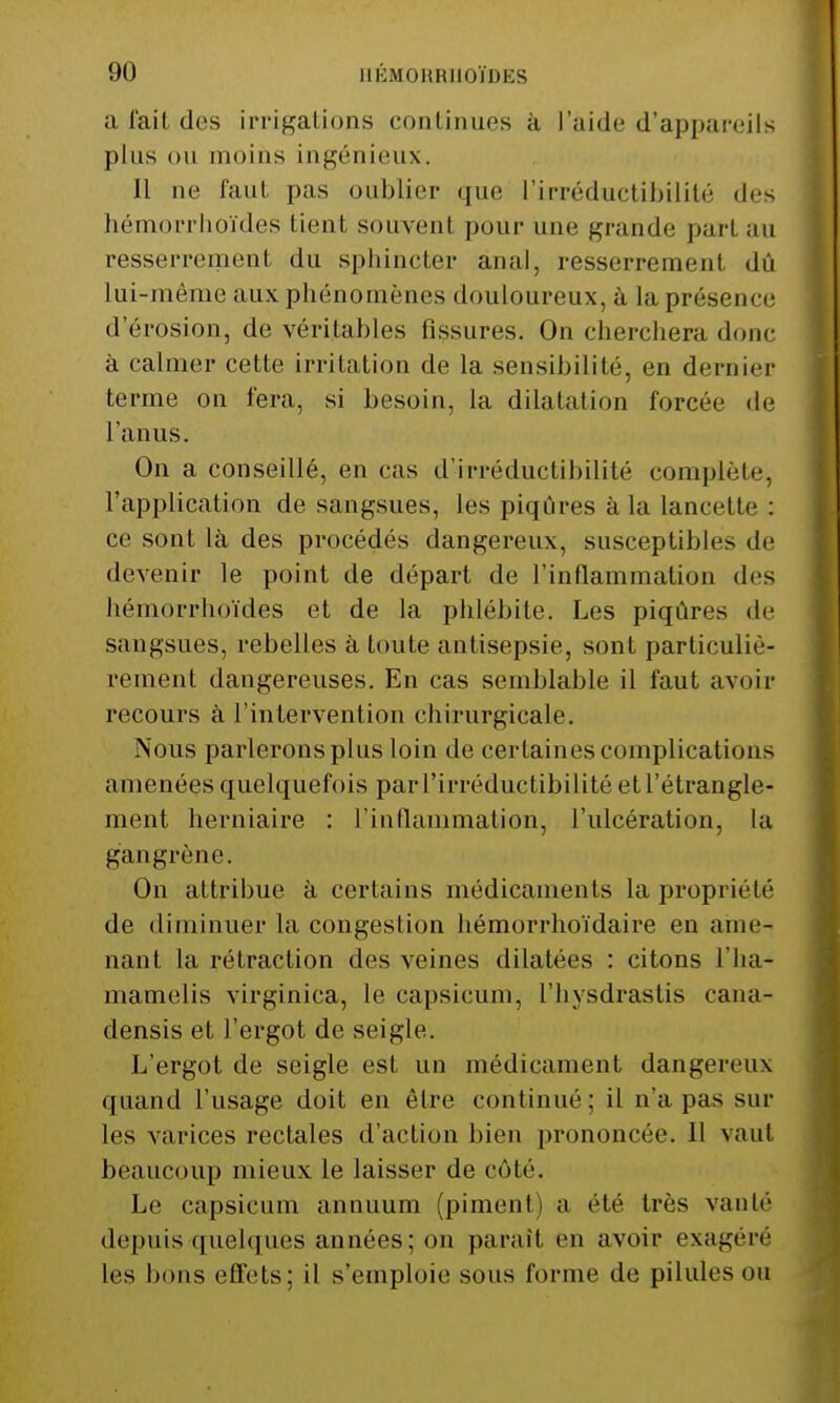 a l'ait des irrigations continues à l'aide d'appareils plus ou moins ingénieux. Il ne faut pas oublier que l'irréductibilité des hémorrhoïdes tient, souvent pour une grande pari au resserrement du sphincter anal, resserrement dû lui-même aux phénomènes douloureux, à la présence d'érosion, de véritables fissures. On cherchera donc à calmer cette irritation de la sensibilité, en dernier terme on fera, si besoin, la dilatation forcée de l'anus. On a conseillé, en cas d'irréductibilité complète, l'application de sangsues, les piqûres à la lancette : ce sont là des procédés dangereux, susceptibles de devenir le point de départ de l'inflammation di s hémorrhoïdes et de la phlébite. Les piqûres de sangsues, rebelles à toute antisepsie, sont particuliè- rement dangereuses. En cas semblable il faut avoir recours à l'intervention chirurgicale. Nous parlerons plus loin de certaines complications amenées quelquefois par l'irréductibilité et l'étrangle- ment herniaire : l'inflammation, l'ulcération, la gangrène. On attribue à certains médicaments la propriété de diminuer la congestion hémorrhoïdaire en ame- nant la rétraction des veines dilatées : citons l'ha- mamelis virginiea, le capsicum, l'hysdrastis cana- densis et l'ergot de seigle. L'ergot de seigle est un médicament dangereux quand l'usage doit en être continué; il n'a pas sur les varices rectales d'action bien prononcée. Il vaut beaucoup mieux le laisser de côté. Le capsicum annuum (piment) a été très vante depuis quelques années; on paraît en avoir exagère les bons effets; il s'emploie sons forme de pilules ou