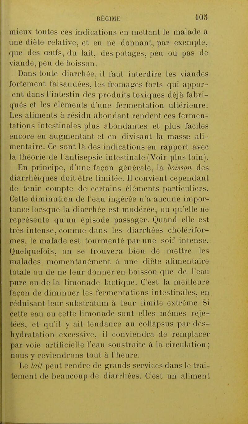 mieux toutes ces indications en mettant le malade a une diète relative, et en ne donnant, par exemple, que des œufs, du lait, des potages, peu ou pas de viande, peu de boisson. Dans toute diarrhée, il faut interdire les viandes fortement faisandées, les fromages forts qui appos- ent dans l'intestin des produits toxiques déjà fabri- qués et les éléments d'une fermentation ultérieure. Les aliments à résidu abondant rendent ces fermen- tations intestinales plus abondantes et plus faciles encore en augmentant et en divisant la masse ali- mentaire. Ce sont là des indications en rapport avec la théorie de l'antisepsie intestinale (Voir plus loin). En principe, d'une façon générale, la boisson des diarrhéiques doit être limitée. Il convient cependant de tenir compte de certains éléments particuliers. Cette diminution de l'eau ingérée n'a aucune impor- tance lorsque la diarrhée est modérée, ou qu'elle ne représente qu'un épisode passager. Quand elle est très intense, comme dans les diarrhées cholérifor- mes, le malade est tourmenté par une soif intense. Quelquefois, on se trouvera bien de mettre les malades momentanément à une diète alimentaire totale ou de ne leur donner en boisson que de l'eau pure ou de la limonade lactique. C'est la meilleure façon de diminuer les fermentations intestinales, en séduisant leur substratum à leur limite extrême. Si cette eau ou cette limonade sont elles-mêmes reje- tées, et qu'il y ait tendance an collapsus par dés- hydratation excessive, il conviendra de remplacer par voie artificielle l'eau soustraite à la circulai ion : nous y reviendrons toul à l'heure. Le lait peu! rendre de grands services dans le trai- tement de beaucoup de diarrhées. C'esL un aliment