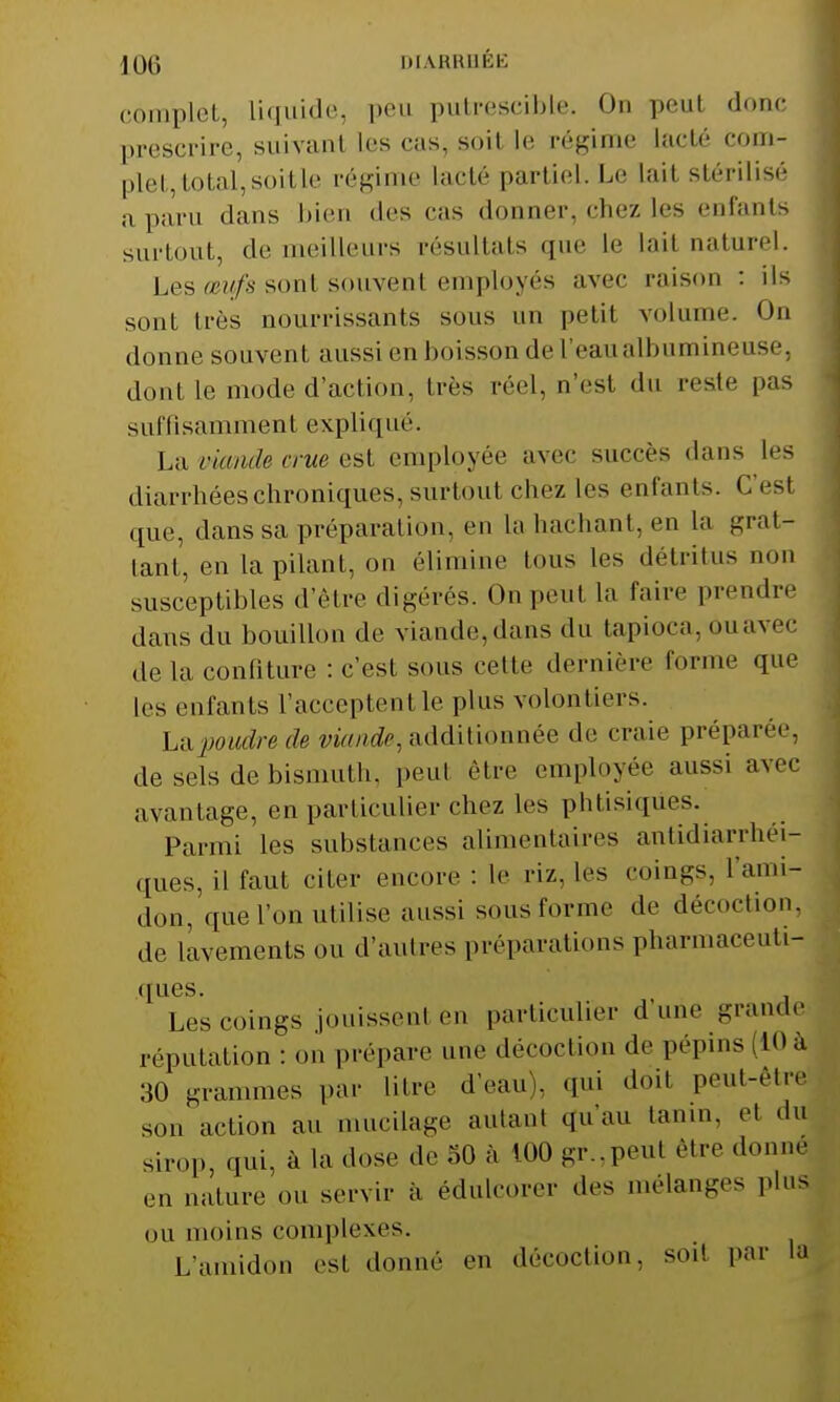 ]()(; DIARRHÉE complet, liquide, peu putrescible. On peut donc prescrire, suivant Les cas, soil le régime Lacté com- plet, total, soit le régime Lacté partiel. Le Laii stérilisé a paru dans bien (1rs cas donner, chez Les enfants surtout, de meilleurs résultats que le lait naturel. Les œufs sont souvent employés avec raison : ils sont très nourrissants sons un petit volume. On donne souvent aussi en boisson de l'eaualbumineuse, dont Le mode d'action, très réel, n'est du reste pas suffi sammen t expliqi Lé. La viande crue est employée avec succès dans les diarrhées chroniques, surtout chez les enfants. C'esl que, dans sa préparation, en La hachant, en la grat- tant, en la pilant, on élimine tous les détritus non susceptibles d'être digérés. On peut la taire prendre dans du bouillon de viande, dans du tapioca, ou avec de la confiture : C'est sous cette dernière tonne que Les enfants L'aceeptentle plus volontiers. h&poudre de viande, additionnée de craie préparée, de sels de bismuth, peu! être employée aussi avec avantage, en particulier chez les phtisiques. Parmi les substances alimentaires antidiarrhéi- ques, il faut citer encore : le riz. les coings, l'ami- don, que l'on utilise aussi sous forme de décoction, de lavements ou d'antres préparations pharmaceuti- ques. Les coings jouissent en particulier d'une grande réputation : on prépare une décoction de pépins 10 à 30 grammes par litre d'eau), qui doil peut-être son action au mucilage autant qu'au tanin, et «lu sirop, qui, à la dose de 50 à 100 gr.,peut être donne en nature ou servir à édulcorer des mélanges plus on moins complexes. L'amidon est donne en décoction, soit par la