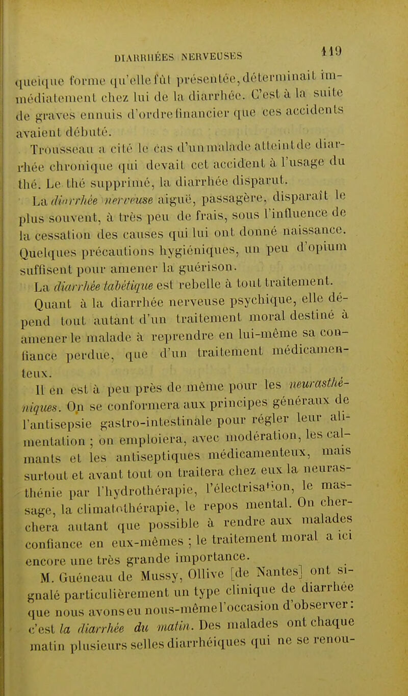 quelque forme qu'elle fût présentée, déterminait im- médiatement chez Lui de La diarrhée. C'est à La suite ,1,. graves ennuis d'ordre financier que ces accidents avaient débuté. Trousseau a cité le cas d'unm'aladeatteint de diar- rhée chronique qùi devait cet accident à l'usage du thé; Le bhé supprimé, la diarrhée disparut. La(Unrrhèe ncrrcuse aiguë, passagère, disparaît le plus souvent, à très peu de frais, sous l'influence de la cessation des causes qui lui ont donné naissance. Quelques précautions hygiéniques, un peu d'opium suffisent pour amener la guérison. La diarrhèeiaMtiqite est rebelle à fout traitement. Quant à la diarrhée nerveuse psychique, elle dé- pend tout autant d'un traitement moral destiné à amener le malade à reprendre en lui-même sa con- fiance perdue, què d'un traitement médicamen- teux. Il en est à peu près de même pour les neurasthé- niques. On se conformera aux principes généraux de L'antisepsie gastro-intestinale pour régler Leur ah* menlation; on emploiera, avec modération, les cal- mants et les antiseptiques médicamenteux, mais surtout et avant tout on traitera chez eux la neuras- thénie par L'hydrothérapie, l'électrisa+ion, le mas- sage, La climatothérapie, le repos mental. On cher- chera autant que possible à rendre aux malades confiance m eux-mêmes ; le traitement moral a ici encore une très grande importance. M. Guéneau de Mussy, Ollive [de Nantes] ont si- gnalé particulièrement un type clinique de diarrhée que nous avonseu nous-mêmel'occasion d'observer: c'est la diarrhée du matin. Des malades ont chaque malin plusieurs selles diarrhéiques qui ne se renou-