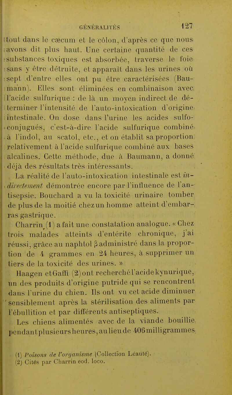 tout dans le caecum et le côlon, d'après ce que nous avons dit plus haut,. Une certaine quantité de ces substances toxiques est absorbée, traverse le foie sans y être détruite, et apparaît dans les urines où sept d'entre elles ont pu être caractérisées (Bau- ma'nn). Elles sont éliminées en combinaison avec, L'acide sulfurique : de là un moyen indirect de dé- terminer l'intensité de l'auto-intoxication d'Origine intestinale. On dose dans l'urine les acides sulfo- eonjuguéSj c'est-à-dire l'acide sulfurique combiné, à l'indol, au scatol, etc., et on établit sa proportion relativement à l'acide sulfurique combiné aux bases alcalines. Cette méthode, due à Baumann, a donné déjà des résultats très intéressants. La réalité de l'auto-intoxication intestinale est in- directement démontrée encore par l'influence de l'an- tisepsie. Bouchard a vu la toxicité urinaire tomber de plus de la moitié chez un homme atteint d'embar- ras gastrique. Charrinr(1 ) a fait une constatation analogue. « Chez trois malades atteints d'entérite chronique, j'ai réussi, grâce au naphtol (3administré dans la propor- tion de 4 grammes en 24 heures, à supprimer un tiers de la toxicité des urines. » Haagen etGafïï (2) ont recherché l'acide kynurique, un des produits d'origine putride qui se rencontrent dans l'urine du chien. Ils ont vu cet acide diminuer sensiblement après la stérilisation des aliments par 1 ebullition et par différents antiseptiques. Les chiens alimentés avec de la viande bouillie pendant plusieursheures,aulieude 4-06milligrammes; (1) Poisons de l'orr/anisme (Collection Léauté). (2j Cités par Cliarrin eod. loco.