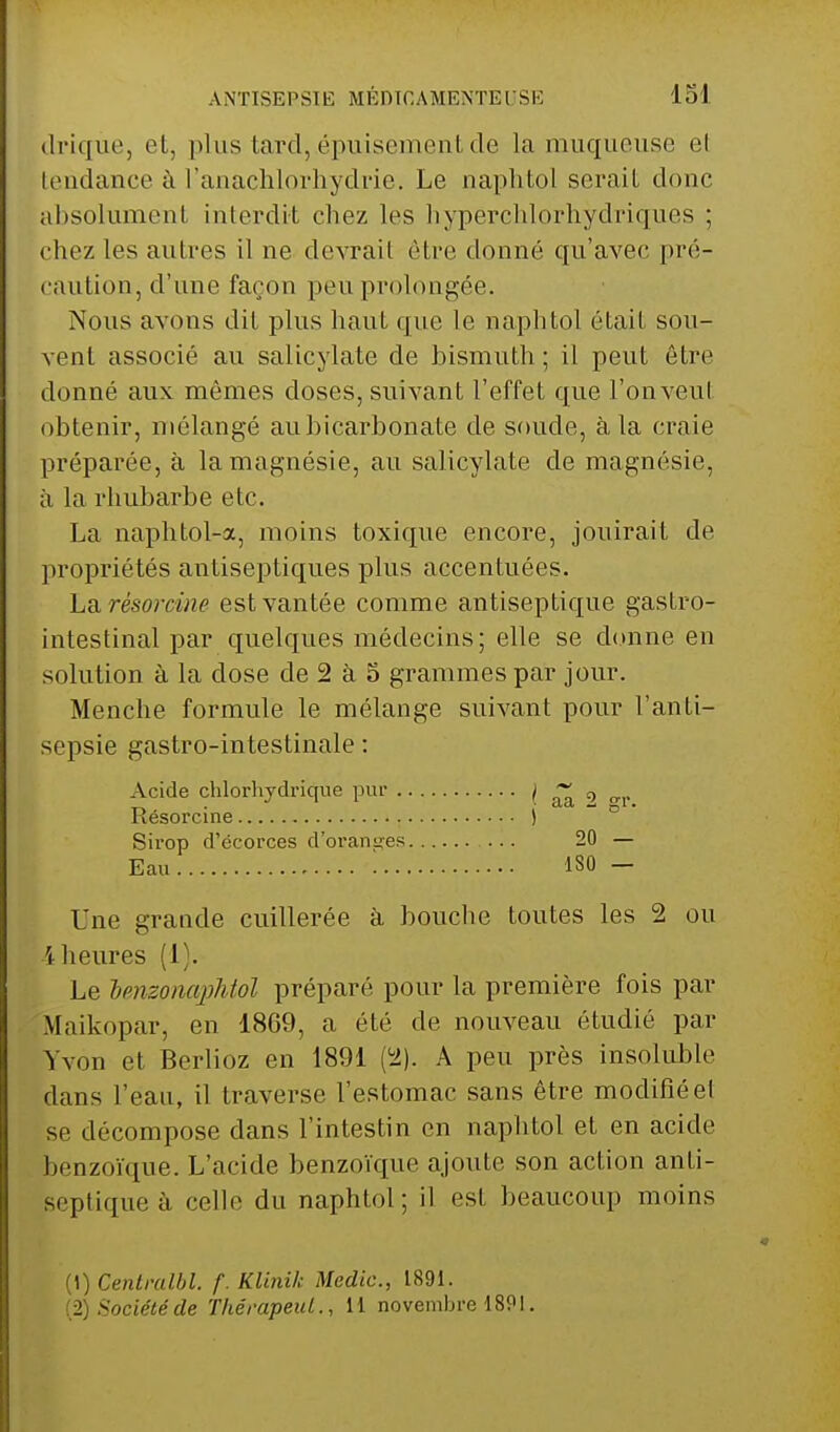 clrique, et, plus tard,.épuisement de la muqueuse el tendance à l'anachlorhydrie. Le naphtol serait donc absolument interdit chez les hypérchlorhydriques ; chez les autres il ne devrait être donné qu'avec pré- caution, d'une façon peu prolongée. Nous avons dit plus haut que le naphtol était sou- vent associé au salicylate de bismuth; il peut être donné aux mômes doses, suivant l'effet que l'onveul obtenir, mélangé aubicarbonate de soude, à la craie préparée, à la magnésie, au salicylate de magnésie, à la rhubarbe etc. La naphtol-a, moins toxique encore, jouirait de propriétés antiseptiques plus accentuées. La, rêsorcùie est vantée comme antiseptique gastro- intestinal par quelques médecins; elle se donne en solution à la dose de 2 à o grammes par jour. Menche formule le mélange suivant pour l'anti- sepsie gastro-intestinale : Acide chlorhydrique pur ^ aa 9 °r Résorcine ) Sirop d'ëcorces d'oranges 20 — Eau 130 - Une grande cuillerée à bouche toutes les 2 ou l heures (I). Le lenzonapMol préparé pour la première fois par Maikopar, en 1869, a été de nouveau étudié par Yvon et Berlioz en 1891 (52). A peu près insoluble dans l'eau, il traverse l'estomac sans être modifiéet se décompose dans l'intestin en naphtol et en acide benzoïque. L'acide benzoïque ajoute son action anti- septique à celle du naphtol; il est beaucoup moins (1) Centralbl. f. Klinik Medic, 1891.