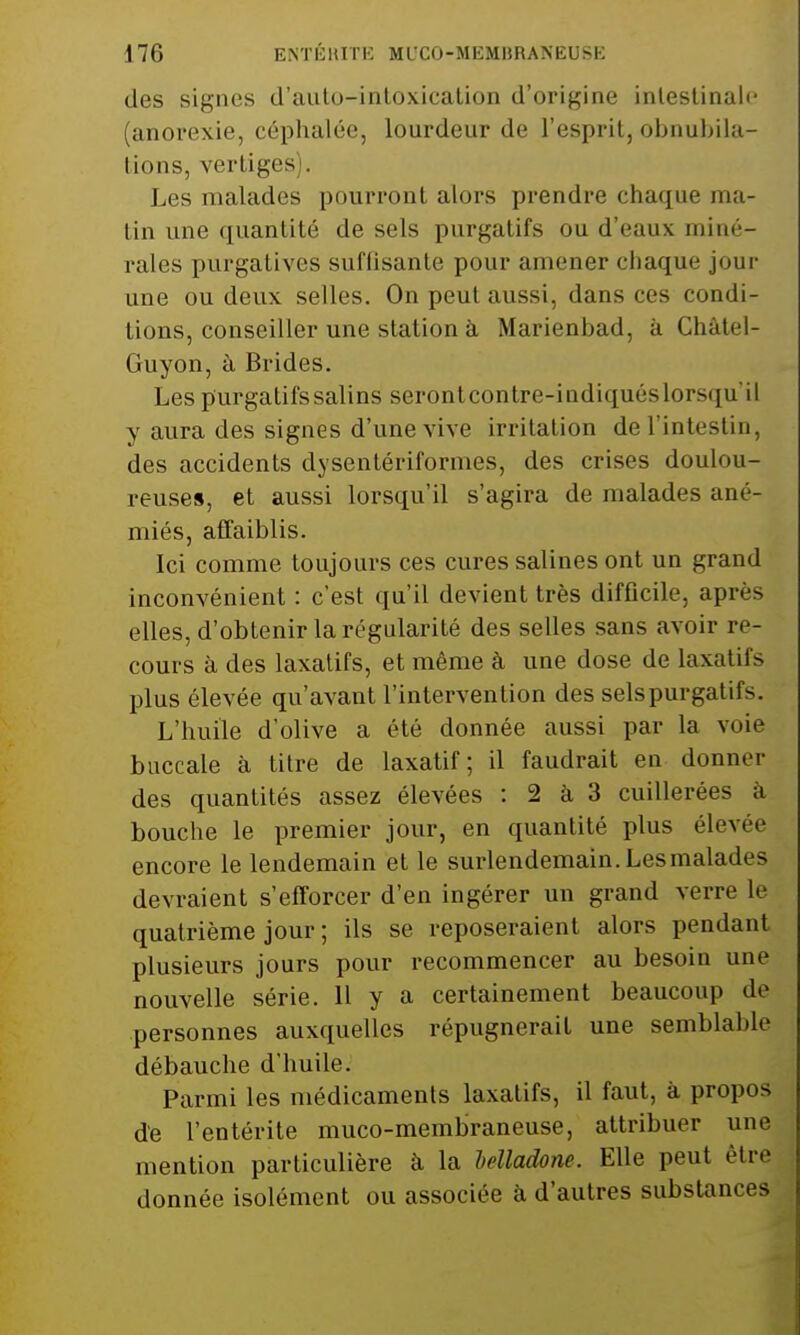 des signes d'auto-intoxication d'origine intestinale (anorexie, céphalée, lourdeur de l'esprit, obnubila- lions, vertiges Les malades pourront alors prendre chaque ma- tin une quantité de sels purgatifs ou d'eaux miné- rales purgatives suffisante pour amener chaque jour une ou deux selles. On peut aussi, dans ces condi- tions, conseiller une station à Marienbad, à Chàtel- Guyon, à Brides. Les purgatifs salins serontcontre-indiquéslorsqu'il y aura des signes d'une vive irritation de l'intestin, des accidents dysentériformes, des crises doulou- reuses, et aussi lorsqu'il s'agira de malades ané- miés, affaiblis. Ici comme toujours ces cures salines ont un grand inconvénient : c'est qu'il devient très difficile, après elles, d'obtenir la régularité des selles sans avoir re- cours à des laxatifs, et même à une dose de laxatifs plus élevée qu'avant l'intervention des selspurgatifs. L'huile d'olive a été donnée aussi par la voie buccale à titre de laxatif; il faudrait en donner des quantités assez élevées : 2 à 3 cuillerées à bouche le premier jour, en quantité plus élevée encore le lendemain et le surlendemain.Lesmalades devraient s'efforcer d'en ingérer un grand verre le quatrième jour ; ils se reposeraient alors pendant plusieurs jours pour recommencer au besoin une nouvelle série. 11 y a certainement beaucoup de personnes auxquelles répugnerait une semblable débauche d'huile. Parmi les médicaments laxatifs, il faut, à propos de l'entérite muco-membraneuse, attribuer une mention particulière à la belladone. Elle peut être donnée isolément ou associée à d'autres substances