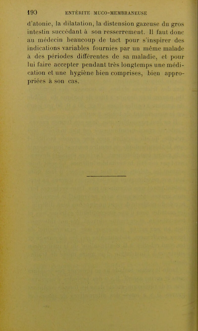d'atonie, la dilatation, la distension gazeuse du gros intestin succédant à son resserrement. 11 faut donc au médecin beaucoup de tact pour s'inspirer des indications variables fournies par un même malade à des périodes différentes de sa maladie, el pour lui faire accepter pendant très longtemps une médi- cation et une hygiène bien comprises, bien appro- priées à son cas.