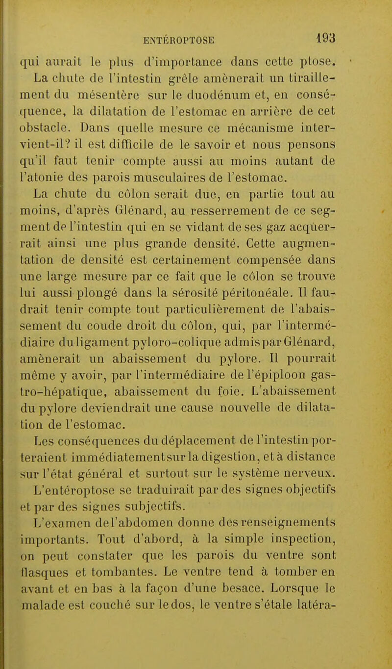 qui aurait le plus d'importance dans cette plose. La chute de l'intestin grêle amènerait un tiraille- ment du mésentère sur le duodénum et, en consé- quence, la dilatation de l'estomac en arrière de cet obstacle. Dans quelle mesure ce mécanisme inter- vient-il? il est difficile de le savoir et nous pensons qu'il faut tenir compte aussi au moins autant de l'atonie des parois musculaires de l'estomac. La chute du côlon serait due, en partie tout au moins, d'après Glénard, au resserrement de ce seg- ment de l'intestin qui en se viciant de ses gaz acquer- rait ainsi une plus grande densité. Cette augmen- tation de densité est certainement compensée dans une large mesure par ce fait que le côlon se trouve lui aussi plongé dans la sérosité péritonéale. 11 fau- drait tenir compte tout particulièrement de l'abais- sement du coude droit du côlon, qui, par l'intermé- diaire duligament pyloro-colique admis par Glénard, amènerait un abaissement du pylore. Il pourrait même y avoir, par l'intermédiaire de l'épiploon gas- tro-hépatique, abaissement du foie. L'abaissement du pylore deviendrait une cause nouvelle de dilata- tion de l'estomac. Les conséquences du déplacement de l'intestin por- teraient immédiatementsur la digestion, et à distance sur l'état général et surtout sur le système nerveux. L'entéroptose se traduirait par des signes objectifs et par des signes subjectifs. L'examen del'abdomen donne des renseignements importants. Tout d'abord, à la simple inspection, on peut constater que les parois du ventre sont flasques et tombantes. Le ventre tend à tomber en avant et en bas à la façon d'une besace. Lorsque le malade est couché sur le dos, le ventre s'étale latéra-