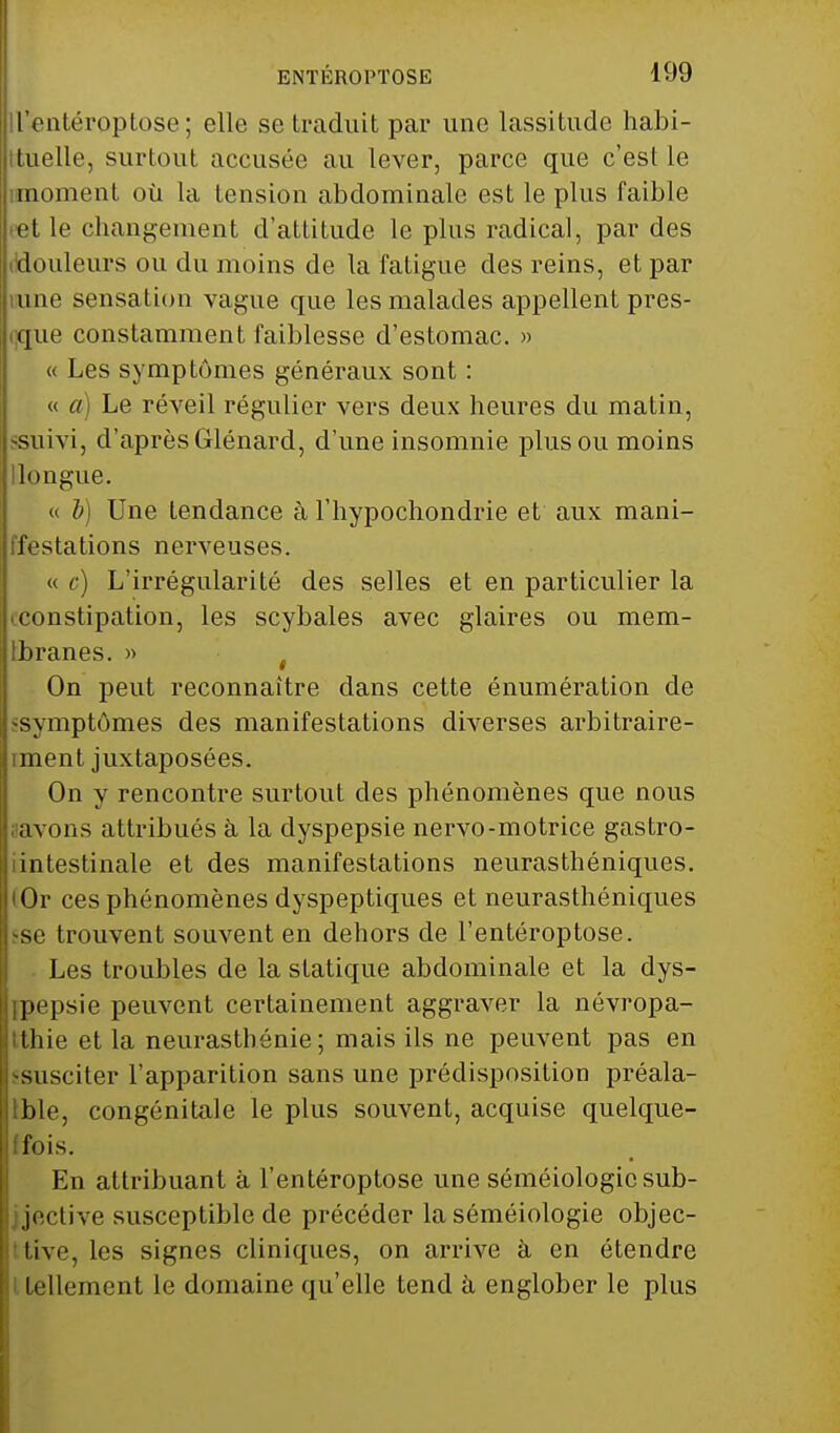 ll'entéroptose; elle se traduit par une lassitude habi- tuelle, surtout accusée au lever, parce que c'est le moment où la tension abdominale est le plus faible et le changement d'attitude le plus radical, par des douleurs ou du moins de la fatigue des reins, et par une sensation vague que les malades appellent pres- que constamment faiblesse d'estomac. » « Les symptômes généraux sont : « a) Le réveil régulier vers deux heures du matin, -suivi, d'après Glénard, d'une insomnie plus ou moins longue. « b) Une tendance à l'hypochondrie et aux mani- festations nerveuses. « c) L'irrégularité des selles et en particulier la constipation, les scybales avec glaires ou mem- Ibranes. » On peut reconnaître dans cette énumération de •symptômes des manifestations diverses arbitraire- iment juxtaposées. On y rencontre surtout des phénomènes que nous avons attribués à la dyspepsie nervo-motrice gastro- iintestinale et des manifestations neurasthéniques. lOr ces phénomènes dyspeptiques et neurasthéniques se trouvent souvent en dehors de l'entéroptose. Les troubles de la statique abdominale et la dys- ipepsie peuvent certainement aggraver la névropa- Ithie et la neurasthénie; mais ils ne peuvent pas en -susciter l'apparition sans une prédisposition préala- tble, congénitale le plus souvent, acquise quelque- fois. En attribuant à l'entéroptose une séméiologic sub- jective susceptible de précéder la séméiologie objec- tive, les signes cliniques, on arrive à en étendre tellement le domaine qu'elle tend à englober le plus