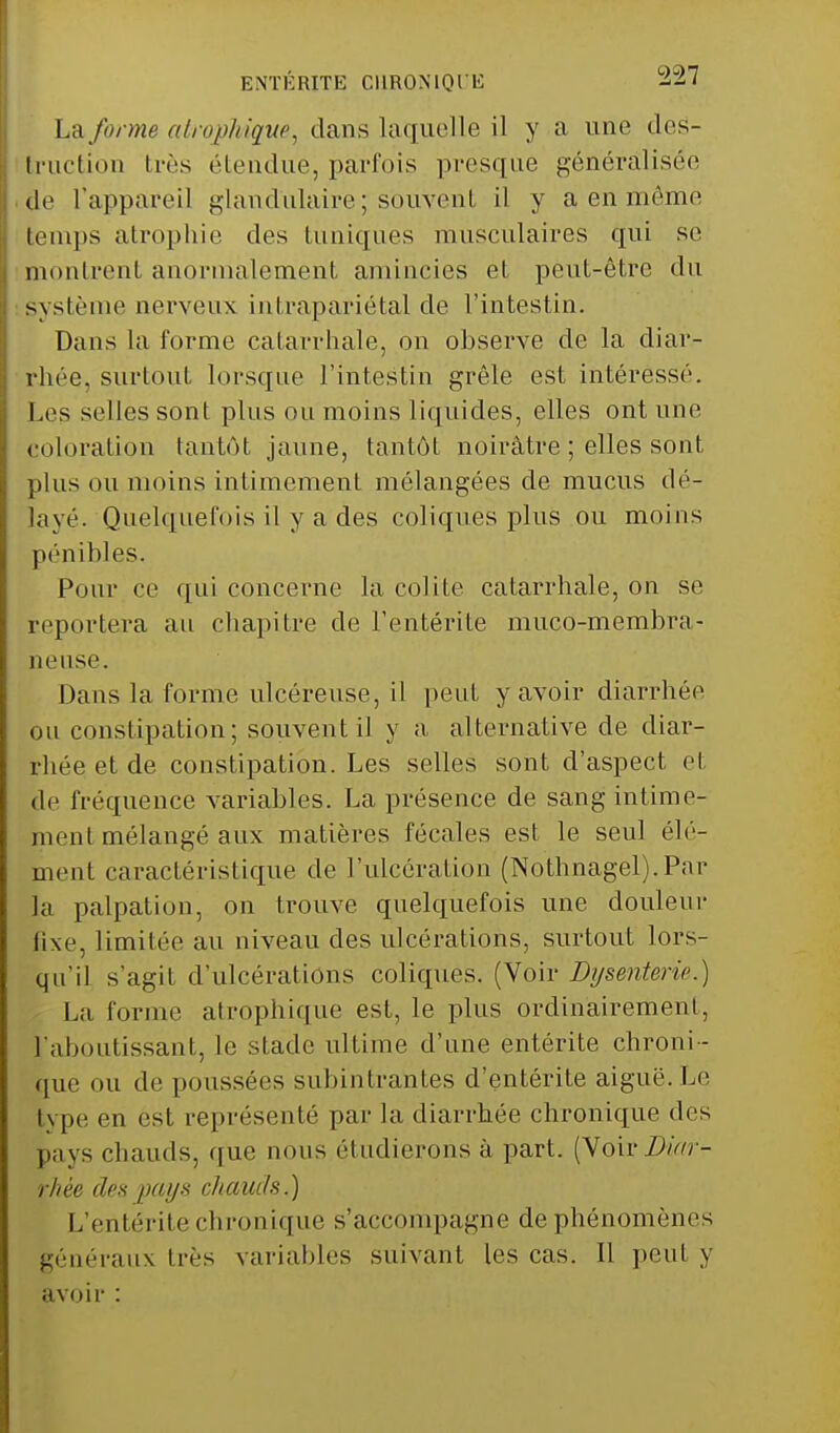 ENTÉRITE CHRONIQI'E -7 La forme al ru phi que, dans laquelle il y a une des- truction très étendue, parfois presque généralisée tic l'appareil glandulaire \ souvent il y a en môme temps atrophie des tuniques musculaires qui se montrent anormalement amincies et peut-être du Système nerveux intrapariétal de l'intestin. Dans la forme catarrhale, on observe de la diar- rhée, surtout lorsque l'intestin grêle est intéressé. Les selles sont plus ou moins liquides, elles ont une coloration tantôt jaune, tantôt noirâtre ; elles sont, plus ou moins intimement mélangées de mucus dé- layé. Quelquefois il y a des coliques plus ou moins pénibles. Pour ce qui concerne la colite catarrhale, on se reportera au chapitre de l'entérite muco-membra- neuse. Dans la forme ulcéreuse, il peut y avoir diarrhée ou constipation; souvent il y a alternative de diar- rhée et de constipation. Les selles sont d'aspect et de fréquence variables. La présence de sang intime- ment mélangé aux matières fécales est le seul élé- ment caractéristique de l'ulcération (Nothnagel).Par la palpation, on trouve quelquefois une douleur fixe, limitée au niveau des ulcérations, surtout lors- qu'il s'agit d'ulcérations coliques. (Voir Dysenterie.) La forme atrophique est, le plus ordinairement, l'aboutissant, le stade ultime d'une entérite chroni- que ou de poussées subintrantes d'entérite aiguë. Le type en est représenté par la diarrhée chronique des pays chauds, que nous étudierons à part. (Voir Zfcr- rhêe des pays chauds,) L'entérite chronique s'accompagne de phénomènes généraux très variables suivant les cas. Il peul y avoir :