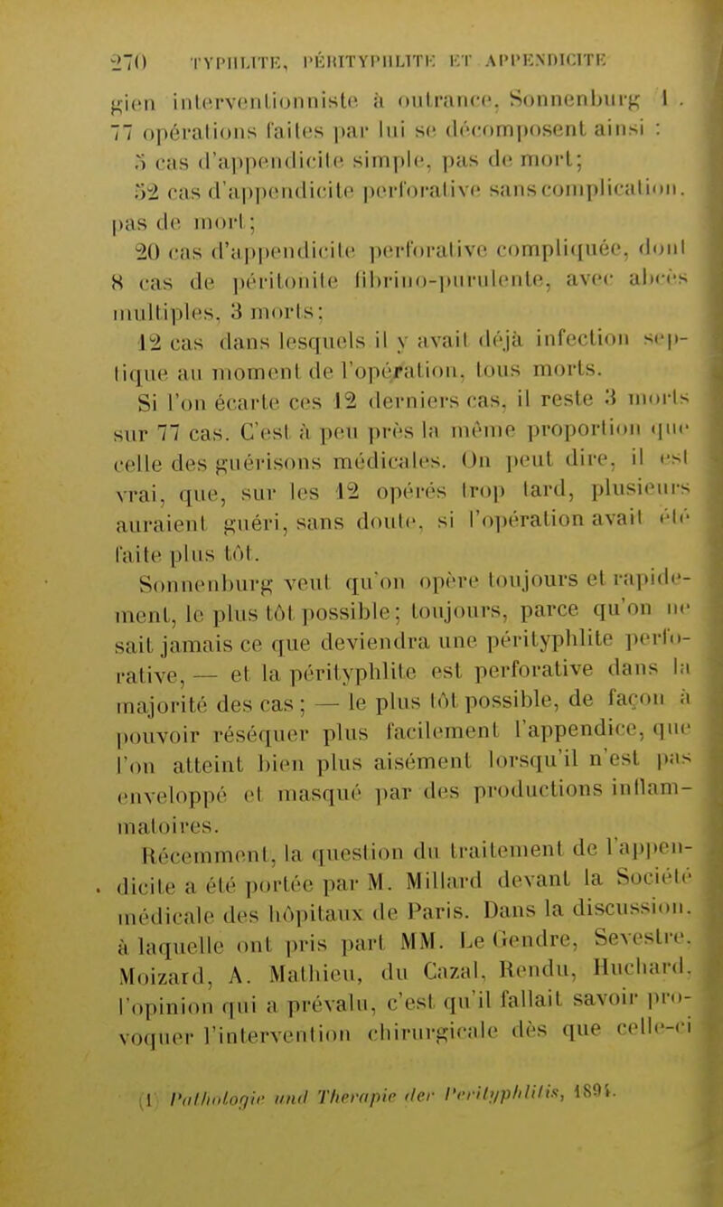 gien intervenUtonraiete à outrance, Sonnenburg I . 77 opérations faites par lui se décomposent ainsi : :i cas d'appendicite simple, pas de mort; 82 cas d'appendicite pérforatàve sans complication, pas de mort; 20 cas d'appendicite perforafewre compliquée donl H cas de péritonite librino-purulentej avec abcès multiples, 3 morts; 12 cas dans lesquels il y avait déjà infection sep- tique ;iu momenl de l'opération, imis morts. Si l'on écarte ces 12 derniers cas, il reste 3 morts sur Ti cas. C'est à peu près la même proportion que celle des guérisons médicales. On peut dire, il est vrai, que, sur les 12 opérés Irop lard, plusieurs auraienl guéri, sans doute, si l'opération avarl été l'aile plus tôt. Sonnenburg veul qu'on opère toujours et rapide- ment, le plus tôt possible: toujours, parce qu'o sait jamais ce que deviendra une pérityphlite perib- ,-ativej— et In pérityphlite est perforative «Unis la majorité «les cas: — le plus loi possible, de façon a pouvoir réséquer plus facilement l'appendice, que l'on atteint bien plus aisémenl lorsqu'il n'est pas enveloppé el masque par des productions inllam- maloires. Récemment, la question du traitement «le l'appen- . dicite h été portée par M. Millard devant la Société médicale des hôpitaux de Pans. Dans la discussion, à laquelle onl pris pari MM. Le Cendre. Sevi'sLiv. Moizard, A. Mathieu, du Cazal, Rendu, Huchard, [•opinion qui a prévalu, c'est qu'il fallait savoir pro- voquer l'intervention chirurgicale «lés «pie celle-ci (1) Pathoiogïe und Thérapie (1er l'erilyphUtis, 1S04.