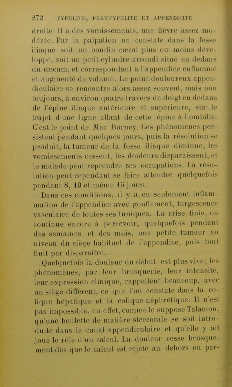 droite. Il a des vomissements, une fièvre assez mo- dérée. Par la palpalion on constate dans la fosse iliaque soiL up boudin ca-cal plus ou inoins déve- loppé, soil un petit cylindre arrondi situé en dedans du caecum, et correspondant à l'appendice enflammé et augmenté de volume. Le point douloureux appen- diculaire se rencontre alors assez souvent, mais non toujours, à environ quatre travers de doigt en dedans de l'épine iliaque antérieure et supérieure, sur le trajet d'une ligne allant de cette épine à l'ombilic. C'est le point de Mac Burney. Ces phénomènes per- sistent pendant quelques jours, puis la résolution se produit, la tumeur de la fosse iliaque diminue, les vomissements cessent, les douleurs disparaissent, et le malade peut reprendre ses occupations. La réso- lution peut cependant se faire attendre quelquefois pendants, 10 et même lo jours. Dans ces conditions, il y a eu seulement inflam- mation de l'appendice avec gonflement, turgescence vasculaire de toutes ses tuniques. La crise finie, on continue encore à percevoir, quelquefois pendant des semaines et des mois, une petite tumeur au niveau du siège habituel de l'appendice, puis toul finit par disparaître. Quelquefois la douleur du début esl plus vive; les phénomènes, par leur brusquerie, leur intensité, Leur expression clinique, rappellent beaucoup, avec un siège différent, ce que L'on constate dans La co- lique hépatique el La colique néphrétique. H n'esl pas impossible, en effet,commele suppose Talamon, qu'une boulette de matière stercorale se soit intro- duite dans Le canal appendiculaire el qu'elle y ail joué le.rôle d'un calcul. La douleur cesse brusque- ment dès que le calcul est rejeté au dehors ou par-