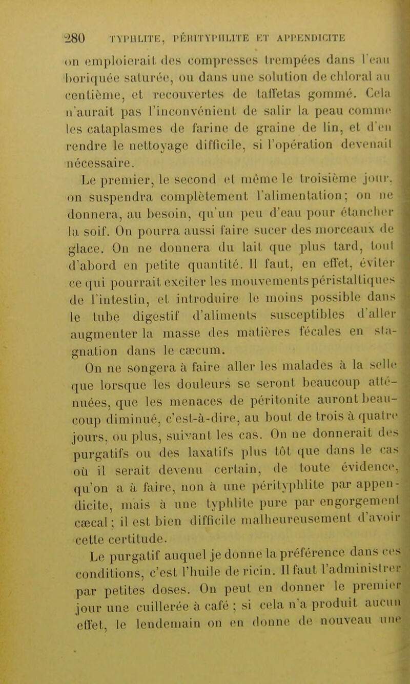 on emploierait des compresses trempées dans l'eau boriquée saturée, ou dans nue solution dechloral au centième, et recouvertes de taffetas gommé. Cela n'aurait pas L'inconvénient de salir la peau comme les cataplasmes de farine de graine de lin, et d'en rendre le nettoyage difficile, si l'opération devenait nécessaire. Le premier, le second et même le troisième jour, on suspendra complètement l'alimentation ; on ne donnera, au besoin, qu'un peu d'eau pour étancher la soif. On pourra aussi l'aire sucer des morceaux de glace. On ne donnera du lait que plus tard, toul d'abord en petite quantité. Il faut, en effet, éviter ce qui pourrai! exciter les mouvementspéristaltiques ,[c L'intestin, et introduire le moins possible dans le tubé digestif d'aliments susceptibles d'aller augmenter la masse des matières fécales en sta- gnation dans le caecum. On ne songera à l'aire aller les malades à la selle ([ue lorsque les douleurs se seronl beaucoup atté- nuées, que les menacés de péritonite auront beau- coup diminué, c'est-à-dire, au bout de trois à quatre jours, ou plus, suivanl les cas. On ne donnerait des purgatifs ou des laxatifs plus tôt que dans le cas où il serait devenu certain, de toute évidence, qu'on a à faire, non à une pérityplilite par appen- dicite, mais a i typhlite pure par engorgemenl cœcal; il esl bien difficile malheureusement d'avoir cette certitude. Le purgatif auquel jedonne la préférence dans cesj conditions, c'est l'huile de ricin. Il faut l'administre! par peliles doses. Ou peul en donner le premier jour une cuillerée à cale : m cela n'a produit .nie.m effet, le lendemain on en donne de nouveau une