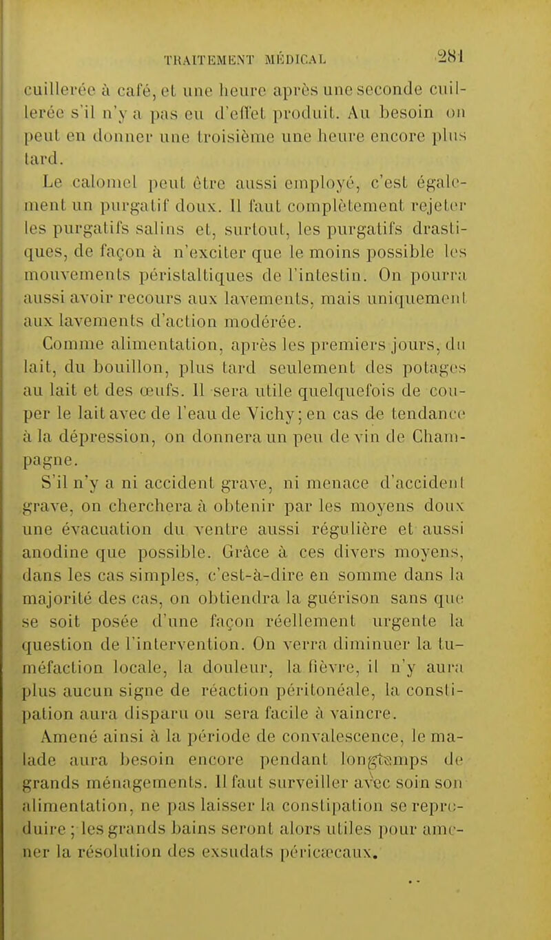 cuillerée à café, et une heure après une seconde cuil- lerée s'il n'y a pas eu d'elle! produit. Au besoin on peut en donner une troisième une heure encore plus lard. Le calomel peut être aussi employé, c'est égale- ment un purgatif doux. Il faut complètement rejeter les purgatifs salins et, surtout, les purgatifs drasti- ques, de façon à n'exciter que le moins possible les mouvements périsfaltiques de l'intestin. On pourra aussi avoir recours aux lavements, mais uniquement aux lavements d'action modérée. Comme alimentation, après les premiers jours, du lait, du bouillon, plus tard seulement des potages au lait et des œufs. 11 sera utile quelquefois de cou- per le lait avec de l'eau de Vichy; en cas de tendance à la dépression, on donnera un peu de vin de Cham- pagne. S'il n'y a ni accident grave, ni menace d'accident grave, on cherchera à obtenir par les moyens doux une évacuation du ventre aussi régulière et aussi anodine que possible. Grâce à ces divers moyens, dans les cas simples, c'est-à-dire en somme clans la majorité des cas, on obtiendra la guérison sans que se soit posée d'une façon réellement urgente la question de l'intervention. On verra diminuer la tu- méfaction locale, la douleur, la lièvre, il n'y aura plus aucun signe de réaction péritonéale, la consli- pation aura disparu ou sera facile à vaincre. Amené ainsi à La période de convalescence, le ma- lade aura besoin encore pendant longtemps de grands ménagements. Il faut surveiller avec soin son alimentation, ne pas laisser la constipation se repro- duire ; les giands bains seront alors utiles pour ame- ner la résolution des exsudais péricaecaux.