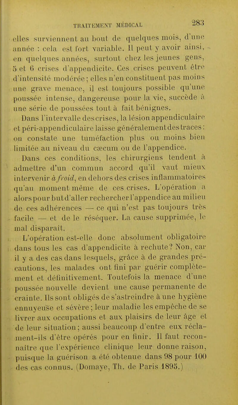 elles surviennent an bout de quelques mois, d'une année : cela est fort variable. Il peul y avoir ainsi, en quelques années, surtoul chez les jeunes gens, S et 6 crises d'appendicite. Ces crises peuvent être d'intensité modérée; elles n'en constituent pas moins une grave menace, il est toujours possible qu'une poussée intense, dangereuse pour la vie, succède à une série de poussées tout à l'ait bénignes. Dans l'intervalle descrises, la lésion appendiculaire et péri-appendiculaire laisse généralement des traces: on constate une tuméfaction plus ou moins bien limitée au niveau du cœcum ou de l'appendice. Dans ces conditions, les chirurgiens tendent à admettre d'un commun accord qu'il vaut mieux, intervenir à froid, en dehors des crises inflammatoires qu'au moment môme de ces crises. L'opération a alorspour butd'aller rechercher l'appendice au milieu de ces adhérences — ce qui n'est pas toujours très facile — et de le réséquer. La cause supprimée, le mal disparait. L'opération est-elle donc absolument obligatoire dans tous les cas d'appendicite à rechute? Non, car il y a des cas dans lesquels, grâce à de grandes pré- cautions, les malades ont fini par guérir complète- ment et définitivement. Toutefois la menace d'une poussée nouvelle devient une cause permanente de crainte. Ils sont obligés de s'astreindre à une hygiène ennuyeuse et sévère ; leur maladie les empêche de se livrer aux occupations et aux plaisirs de leur âge et de leur situation; aussi beaucoup d'entre eux récla- ment-ils d'être opérés pour en finir. Il faut recon- naître que l'expérience clinique leur donne raison, puisque la guérison a été obtenue dans 98 pour 100 des cas connus. (Domaye, Th. de Paris 1895.)