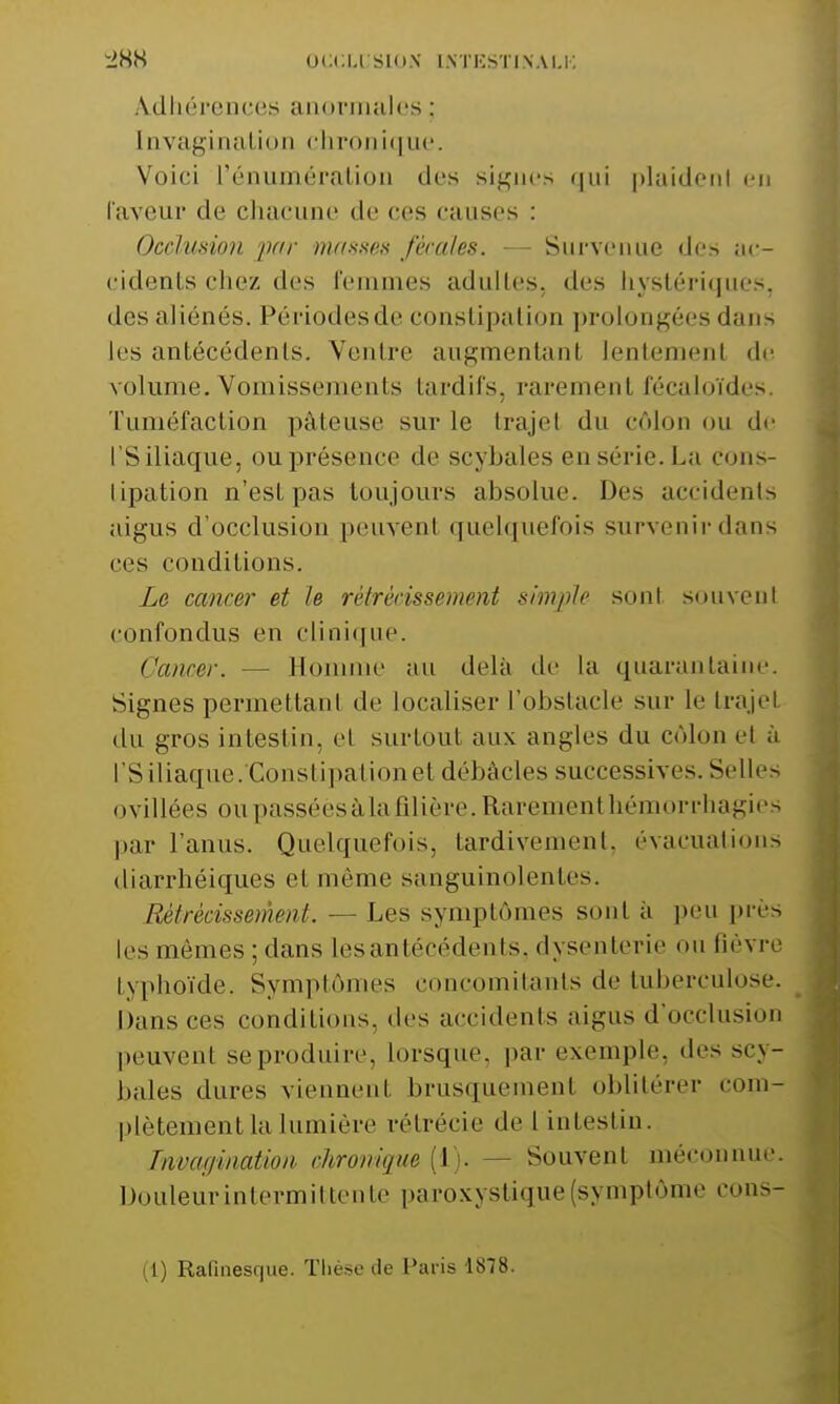 Adhérences anormales : [nvaginati :hronique. Voici rémunération des signes qui plaident en faveur de chacune de ces causes : Occlusion par masses fécales. — Survenue des ac- cidents chez des femmes adultes, des hystériques, des aliénés. Périodes de constipation prolongées dans les antécédents. Ventre augmentant lentemenl de volume. Vomissements tardifs, rarement fécaioïdes. Tuméfaction pâteuse sur le trajet du côlon ou de l*S iliaque, ou présence de scybales en série. L a cons- tipation n'esl pas toujours absolue. Des accidents aigus d'occlusion peuvent quelquefois survenir dans ces conditions. Le cancer et le rétrécissement simple sont souvent confondus en clinique. Cancer. — Homme au delà de la quarantaine. Signes permettant de localiser l'obstacle sur le trajet du gros intestin, et surtout aux angles du côlon et à l'S iliaque .'Constipation et débâcles successives. Selles ovillées ou passéësà la filière. Rarement héi -rhagies par l'anus. Quelquefois, tardivement, évacuations cliarrhéiques et même sanguinolentes. Rétrécisse m cal. — Les symptômes sont à peu près les mêmes ; dans les antécédents, dysenterie on fièvre typhoïde, Symptômes concomitants de tuberculose. Dansées conditions, des accidents aigus d'occlusion peuvent se produire, lorsque, par exemple, des SCy- bales dures viennent brusquement oblitérer com- plètement la lumière rétrécie de l intestin. Invagination chronique [i ■ -Souvent méconnue. Douleur intermittente paroxystique (symptôme cons-