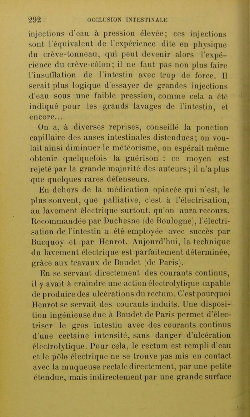 injections d'eau à pression élevée; ces injections sont l'équivalent de l'expérience dite en physique du crève-tonneau, qui peut devenir alors l'expé- rience du crève-côlon ; il ne faut pas non plus faire l'insufflation de l'intestin avec trop de force. Il serait plus logique d'essayer de grandes injections d'eau sous une faible pression, comme cela a été indiqué pour les grands lavages de l'intestin, cl encore... On a, à diverses reprises, conseillé la ponction capillaire des anses intestinales distendues; on vou- lait ainsi diminuer le météorisme, on espérait même obtenir quelquefois la guérison : ce moyen est rejeté par la grande majorité des auteurs; il n'a plus que quelques rares défenseurs. En dehors de la médication opiacée qui n'est, le plus souvent, que palliative, c'est à l'électrisation, au lavement électrique surtout, qu'on aura recours. Recommandée par Duchesne (de Boulogne), l'électri- sation de l'intestin a été employée avec succès par Bucquoy et par Henrot. Aujourd'hui, la technique du lavement électrique est parfaitement déterminée, grâce aux travaux de Boudet (de Paris). En se servant directement des courants continus, il y avait à craindre une action électrolytique capable de produire des ulcérations du rectum. C'est pourquoi Henrot se servait des courants induits. Une disposi- tion ingénieuse due à Boudet de Paris permet d'élec- Iriser le gros intestin avec des courants continus d'une certaine intensité, sans danger d'ulcération électrolytique. Pour cela, le rectum est rempli d'eau et le pôle électrique ne se trouve pas mis en contact avec la muqueuse rectale directement, par une petite étendue, mais indirectement par une grande surface