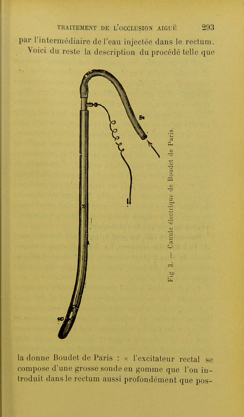 par l'intermédiaire de l'eau injectée dans le rectum. Voici du reste la description du procédé telle que la donne Bouclet de Paris : « l'excitateur rectal se compose d'une grosse sonde en gomme que l'on in- troduit dans le rectum aussi profondément que pos-