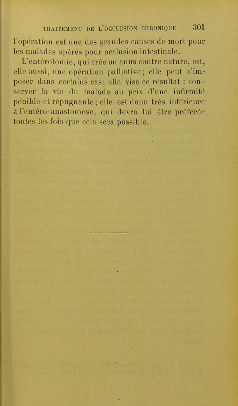 l'opération est une des grandes causes de mort pour les malades opérés pour occlusion intestinale. L'entérotomie, qui crée un anus contre nature, est, elle aussi, une opération palliative; elle peut s'im- poser dans certains cas; elle vise ce résultat : con- server la vie du malade au prix d'une infirmité pénible et répugnante ; elle est donc très inférieure à l'entéro-anastomose, qui devra lui être préférée toutes les fois que cela sera possible.