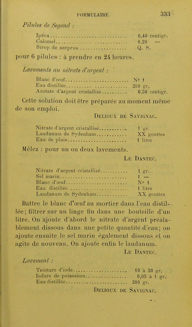 Pilules de Segond : Ipéca 0,40 centigr. Calomel 0,20 — Sirop de nerprun Q. S. pour 6 pilules : à prendre en 24 heures. Lavements au nitrate d'argent : Blanc d'œuf N° 1 Eau distillée 200 gr. Azotate d'argent cristallisé.- 0,50 centigr. Cette solution doit être préparée au moment même de son emploi. Delioux de Savignac. Nitrate d'argent cristallisé \ gr. Laudanum de Sydenham XX gouttes Eau de pluie 1 litre Mêlez : pour un ou deux lavements. Le Dantec. Nitrate d'argent cristallisé 1 gr. Sel marin 1 — Blanc d'œuf N° 1 Eau distillée 1 litre Laudanum de Sydenham XX gouttes Battre le blanc d'œuf au mortier dans l'eau distil- lée; filtrer sur un linge fin dans une bouteille d'un litre. On ajoute d'abord le nitrate d'argent préala- blement dissous dans une petite quantité d'eau; on ajoute ensuite le sel marin également dissous et on agite de nouveau. On ajoute enfin le laudanum. Le Dantec. Lavement : Teinture d'iode 10 à 30 gr. Iodure de potassium 0,05 à 1 gr. Eau distillée 200 gr. Delioux de Savignac.