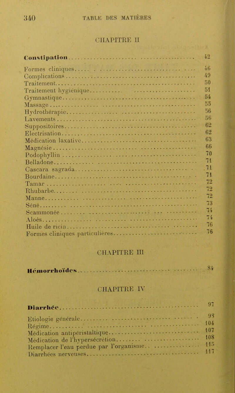 CHAPITRE II Constipation »- Formes cliniques 46 Complications 49 Traitement 50 Traitement hygiénique 51 Gymnastique - • 54 Massage 55 Hydrothérapie 56 Lavements Suppositoires Electrisation Médication laxalivc Magnésie Podophyllin Belladone Cascara sagrada Bourdaine Tamar Rhubarbe Manne Séné Scammonée Aloès Huile de ricin Formes cliniques particulières CHAPITRE III Hémorrhoïdcs CHAPITRE IV Diarrhée 97 9« Etiologie générale f t->, • 104 Régime Médication antipéristaltique. j' Médication de l'hypersécrétion Remplacer l'eau perdue par l'organisme 1 Diarrhées nerveuses 1 '