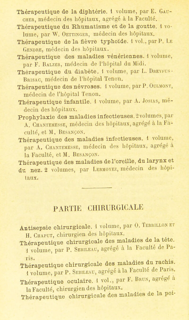 Thérapeutique de la diphtérie, i volume, par E. Gau- cher, médecin des hôpitaux, agrégé à la Faculté. Thérapeutique du Rhumatisme et de la goutte. 1 vo- lume, par W. Oettinger, médecin des hôpitaux. Thérapeutique de la fièvre typhoïde. 1 vol., par P. Le Gendre, médecin des hôpitaux. Thérapeutique des maladies vénériennes. 1 volume, par F. Balzer, médecin de l'hôpital du Midi. Thérapeutique du diabète. 1 volume, par L. Dreyfus - Brisac, médecin de l'hôpital Tenon. Thérapeutique des névroses. 1 volume, par P. Oulmont, médecin de L'hôpital Tenon. Thérapeutique infantile. 1 volume, par A. Josias, mé- decin des hôpitaux. Prophylaxie des maladies infectieuses. 2 volumes, par A. Chantemesse, médecin des hôpitaux, agrégé à la Fa- culté, et M. Besançon. Thérapeutique des maladies infectieuses. 1 volume, par A. Chantemesse, médecin des hôpitaux, agrégé à la Faculté, et M. Besançon. Thérapeutique des maladies de l'oreille, du larynx et du nez. 2 volumes, par Lermoyez, médecin des hôpi- taux. PARTIE CHIRURGICALE Antisepsie chirurgicale. 1 volume, par 0. Terrillon et H Chaput, chirurgien des hôpitaux. Thérapeutique chirurgicale des maladies de la tête. i volume, par P. Serileau, agrégé à la Faculté de Pa- ns. Thérapeutique chirurgicale des maladies du rachis. 1 volume, par P. Seb.leau, agrégé à la Faculté de Pans. Thérapeutique oculaire. 1 vol., par F. Brun, agrégé à la Faculté, chirurgien des hôpitaux. Thérapeutique chirurgicale des maladies de la poi-