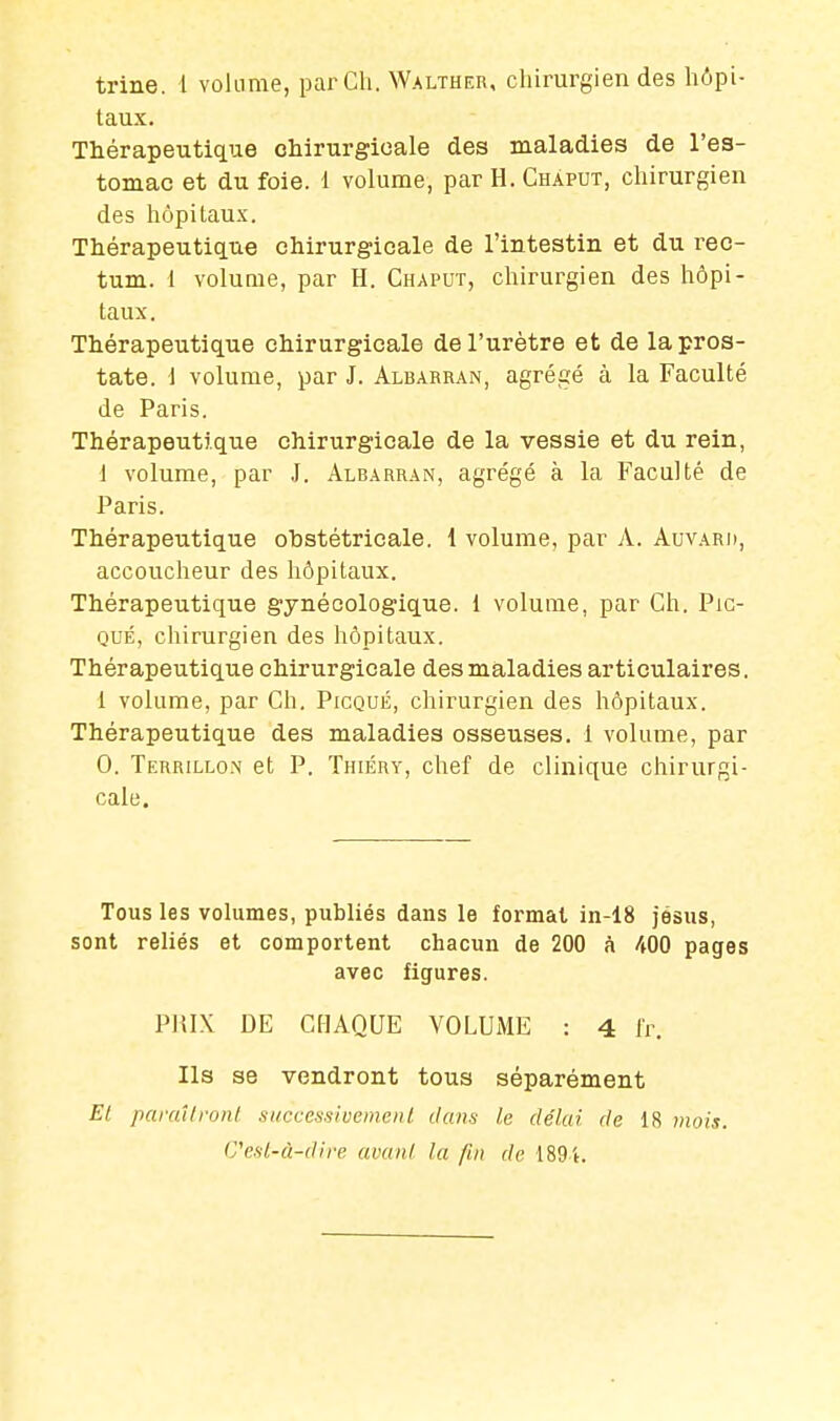 trine. 1 volume, par Ch. Walther, chirurgien des hôpi- taux. Thérapeutique chirurgicale des maladies de l'es- tomac et du foie. 1 volume, par H. Chàput, chirurgien des hôpitaux. Thérapeutique chirurgicale de l'intestin et du rec- tum. 1 volume, par H. Chaput, chirurgien des hôpi- taux. Thérapeutique chirurgicale de l'urètre et de la pros- tate. 1 volume, par J. Albarran, agrégé à la Faculté de Paris. Thérapeutique chirurgicale de la vessie et du rein, 1 volume, par J. Albarran, agrégé à la Faculté de Paris. Thérapeutique obstétricale. 1 volume, par A. Auvard, accoucheur des hôpitaux. Thérapeutique gynécologique, i volume, par Ch. Pic- qué, chirurgien des hôpitaux. Thérapeutique chirurgicale des maladies articulaires. 1 volume, par Ch. Picqué, chirurgien des hôpitaux. Thérapeutique des maladies osseuses. 1 volume, par 0. Terrillon et P. Thiéry, chef de clinique chirurgi- cale. Tous les volumes, publiés dans le format in-18 jésus, sont reliés et comportent chacun de 200 à 400 pages avec figures. PlilX DE CHAQUE VOLUME : 4 fr. Ils se vendront tous séparément Et paraîtront successivement dans le délai rie 18 mois. C'est-à-dire avant la fin de 1891.