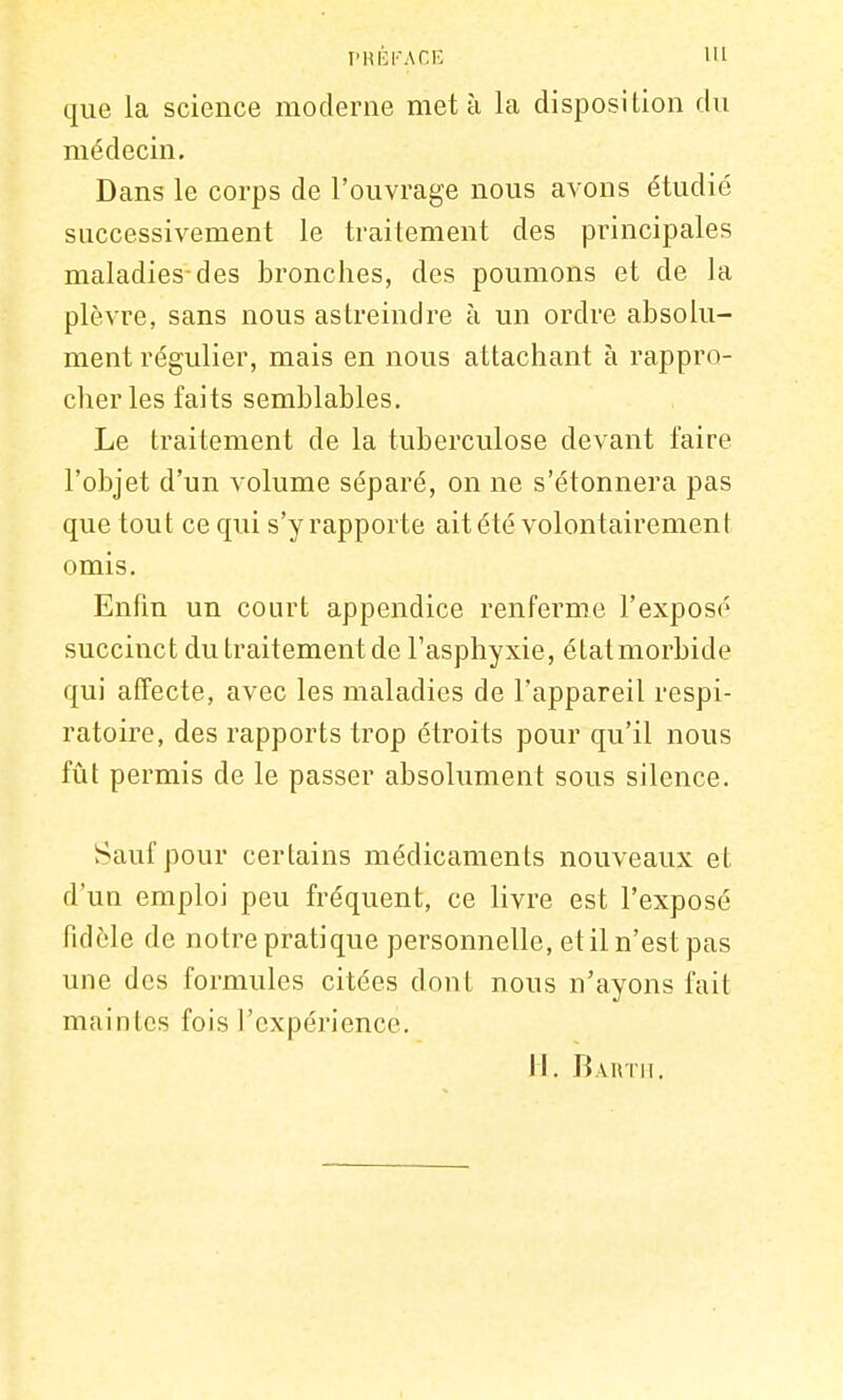 PRÉFACE 111 que la science moderne met à la disposition du médecin. Dans le corps de l'ouvrage nous avons étudié successivement le traitement des principales maladies-des bronches, des poumons et de la plèvre, sans nous astreindre à un ordre absolu- ment régulier, mais en nous attachant à rappro- cher les faits semblables. Le traitement de la tuberculose devant faire l'objet d'un volume séparé, on ne s'étonnera pas que tout ce qui s'y rapporte ait été volontairement omis. Enfin un court appendice renferme l'exposé succinct du traitement de l'asphyxie, étatmorbide qui affecte, avec les maladies de l'appareil respi- ratoire, des rapports trop étroits pour qu'il nous fût permis de le passer absolument sous silence. Sauf pour certains médicaments nouveaux et d'un emploi peu fréquent, ce livre est l'exposé fidèle de notre pratique personnelle, et il n'est pas une des formules citées dont nous n'ayons fait maintes fois l'expérience. II. Barth.