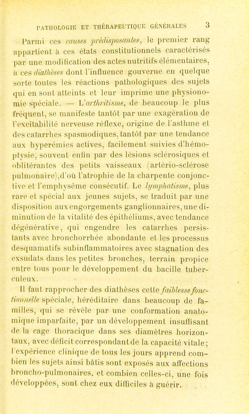 Parmi ces causes prédisposantes, le premier rang appartient à ces états constitutionnels caractérisés par. une modification des actes nutritifs élémentaires, à ces dMtèses dont l'influence gouverne en quelque sorte toutes les réactions pathologiques des sujets qui en sont atteints et leur imprime une physiono- mie spéciale. — L'arthritisme, de beaucoup le plus fréquent, se manifeste tantôt par une exagération de l'excitabilité nerveuse réflexe, origine de l'asthme et des catarrhes spasmodiques. tantôt par une tendance aux hyperémies actives, facilement suivies d'hémo- ptysie, souvent enfin par des lésions sclérosiques et oblitérantes des petits vaisseaux (artério-sclérose pulmonaire),d'où l'atrophie de la charpente conjonc- tive et l'emphysème consécutif. Le Jyrnphatisme, plus rare et spécial aux jeunes sujets, se traduit par une disposition aux engorgements ganglionnaires, une di- minution de la vitalité des épithéliums, avec tendance dégénérative, qui engendre les catarrhes persis- tants avec bronchorrhée abondante et les processus desquamatifs subinflammatoires avec stagnation des exsudats dans les petites bronches, terrain propice entre tous pour le développement du bacille tuber- culeux. Il faut rapprocher des diafhèses cette faiblesse fonc- tionnelfo spéciale, héréditaire dans beaucoup de fa- milles, qui se révèle par une conformation anato- mique imparfaite, par un développement insuffisant de la cage thoracique dans ses diamètres horizon- laux, avec déficit correspondant de la capacité vitale; I expérience clinique de tous les jours apprend com- bien les sujets ainsi bâtis sont exposés aux affections broncho-pulmonaires, et combien celles-ci, une fois développées, sont chez eux difficiles à guérir.