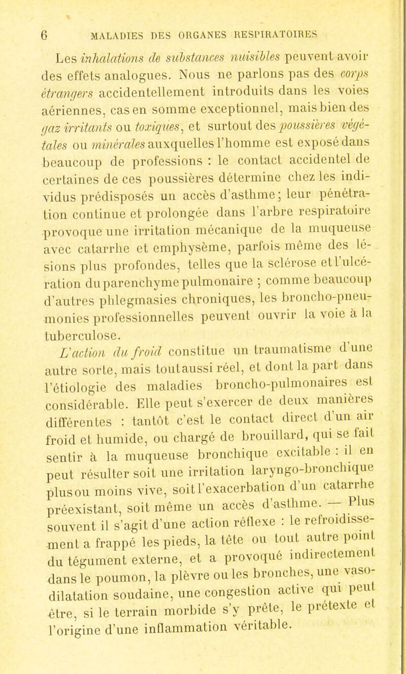 Les inhalations de substances nuisibles peuvent avoir des effets analogues. Nous ne parlons pas des corps étrangers accidentellement introduits dans les voies aériennes, cas en somme exceptionnel, mais bien des gaz irritants ou toxiques, et surtout des poussières végé- tales ou minérales auxquelles l'homme est exposé dans beaucoup de professions : le contact accidentel de certaines de ces poussières détermine chez les indi- vidus prédisposés un accès d'asthme ; leur pénétra- tion continue et prolongée dans l'arbre respiratoire provoque une irritation mécanique de la muqueuse avec catarrhe et emphysème, parfois même des lé- sions plus profondes, telles que la sclérose et l'ulcé- ration du parenchyme pulmonaire ; comme beaucoup d'autres phlegmasies chroniques, les broncho-pneu- monies professionnelles peuvent ouvrir la voie à la tuberculose. L'action du froid constitue un traumatisme d'une autre sorte, mais toutaussi réel, et dont la part dans 1 etiologie des maladies broncho-pulmonaires ©si considérable. Elle peut s'exercer de deux manières différentes : tantôt c'est le contact direct d'un air froid et humide, ou chargé de brouillard, qui se l'ail sentir à la muqueuse bronchique excitable : il en peut résulter soit une irritation laryngo-bronchique plus ou moins vive, soitl'exacerbation d'un catarrhe préexistant, soit même un accès d'asthme. — Plus souvent il s'agit d'une action réflexe : le refroidisse- ment a frappé les pieds, la tête ou tout autre point du tégument externe, et a provoqué indirectement dans le poumon, la plèvre ou les bronches, une vaso- dilatation soudaine, une congestion active qui peu £tre, si le terrain morbide s'y prête, le prétexte el l'origine d'une inflammation véritable.