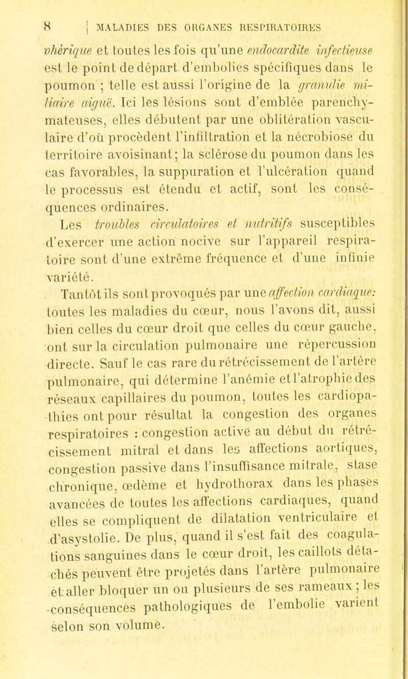 vhériqm et toutes les fois qu'une endocardite infectieuse est le point de départ d'embolies spécifiques dans le poumon ; telle est aussi l'origine de la gramdie mi- Maire aiguë. Ici les lésions sont d'emblée parenchy- mateuses, elles débutent par une oblitération vascu- laire d'où procèdent l'infiltration et la nécrobiose du territoire avoisinant; la sclérose du poumon dans les cas favorables, la suppuration et l'ulcération quand le processus est étendu et actif, sont les consé- quences ordinaires. Les troubles circulatoires et nutritifs susceptibles d'exercer une action nocive sur l'appareil respira- toire sont d'une extrême fréquence et d'une infinie variété. Tantôt ils sont provoqués par une affection cardiaque: toutes les maladies du cœur, nous l'avons dit, aussi bien celles du cœur droit que celles du cœur gauche, ont sur la circulation pulmonaire une répercussion directe. Sauf le cas rare du rétrécissement de l'artère pulmonaire, qui détermine l'anémie et l'atrophie des réseaux capillaires du poumon, toutes les cardiopa- thies ont pour résultat la congestion des organes respiratoires : congestion active au début du rétré- cissement mitral et dans les affections aortiques, congestion passive dans l'insuffisance mitrale, stase chronique, œdème et hydrothorax dans les phases avancées de toutes les affections cardiaques, quand elles se compliquent de dilatation ventriculaire el d'asystolie. De plus, quand il s'est fait des coagula- tions sanguines dans le cœur droit, les caillots déta- chés peuvent être projetés dans l'artère pulmonaire et aller bloquer un on plusieurs de ses rameaux; les -conséquences pathologiques de l'embolie varient selon son volume.