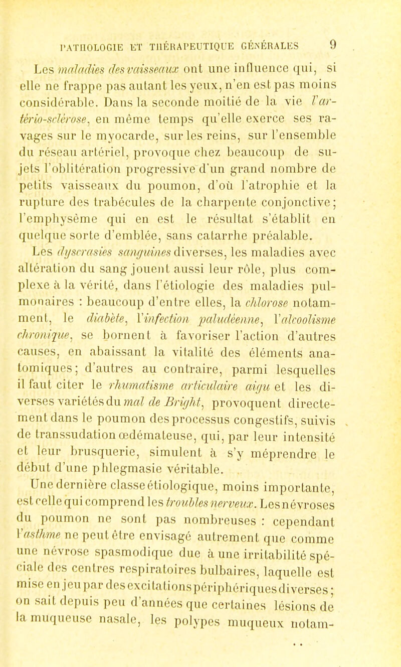 Les maladies desvaisseaux ont une influence qui, si elle ne frappe pas autant les yeux, n'en est pas moins considérable. Dans la seconde moitié de la vie Var- tério-sclérose, en même temps qu'elle exerce ses ra- vages sur le myocarde, sur les reins, sur l'ensemble du réseau artériel, provoque chez beaucoup de su- jets l'oblitération progressive d'un grand nombre de petits vaisseaux du poumon, d'où l'atrophie et la rupture des trabécules de la charpente conjonctive; l'emphysème qui en est le résultat s'établit en quelque sorte d'emblée, sans catarrhe préalable. Les dgscrasies sanguines diverses, les maladies avec altération du sang jouent aussi leur rôle, plus com- plexe à la vérité, dans l'étiologie des maladies pul- monaires : beaucoup d'entre elles, la chlorose notam- ment, le diabète, Y infection paludéenne, Y alcoolisme chronique, se bornent à favoriser l'action d'autres causes, en abaissant la vitalité des éléments ana- tomiques; d'autres au contraire, parmi lesquelles il faut citer le rhumatisme articulaire aigu et les di- verses variétés du mal de Bright, provoquent directe- ment dans le poumon des processus congestifs, suivis de transsudation œdémateuse, qui, par leur intensité et leur brusquerie, simulent à s'y méprendre le début d'une phlegmasie véritable. Une dernière classe étiologique, moins importante, est celle qui comprend les troubles nerveux. Les névroses du poumon ne sont pas nombreuses : cependant Y asthme ne peut être envisagé autrement que comme une névrose spasmodique due à une irritabilité spé- ciale des centres respiratoires bulbaires, laquelle est miseenjeupardesexcitationspériphériquesdiverses; on sait depuis peu d'années que certaines lésions de la muqueuse nasale, les polypes muqueux notam-