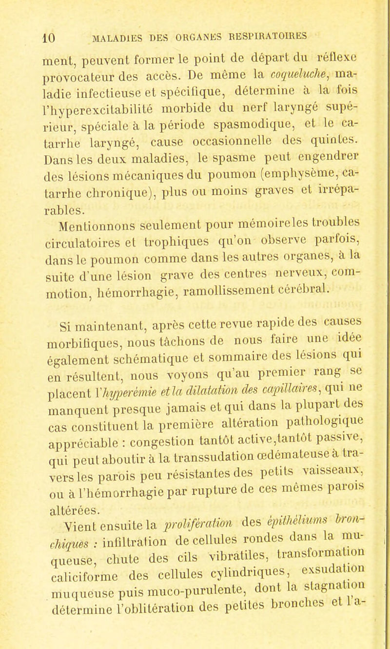 ment, peuvent former le point de départ du réflexe provocateur des accès. De même la coqueluclie, ma- ladie infectieuse et spécifique, détermine à la fois l'hyperexcitabilité morbide du nerf laryngé supé- rieur, spéciale à la période spasmodique, et le ca- tarrhe laryngé, cause occasionnelle des quintes. Dans les deux maladies, le spasme peut engendrer des lésions mécaniques du poumon (emphysème, ca- tarrhe chronique), plus ou moins graves et irrépa- rables. Mentionnons seulement pour mémoire les troubles circulatoires et trophiques qu'on observe parfois, dans le poumon comme dans les autres organes, à la suite d'une lésion grave des centres nerveux, com- motion, hémorrhagie, ramollissement cérébral. Si maintenant, après cette revue rapide des causes morbifiques, nous tâchons de nous faire une idée également schématique et sommaire des lésions qui en résultent, nous voyons qu'au premier rang se placent Yhyperèmie etla dilatation cles capillaires, qui ne manquent presque jamais et qui dans la plupart des cas constituent la première altération pathologique appréciable : congestion tantôt active,tantôt passive, qui peut aboutir à la transsudation œdémateuse à tra- vers les parois peu résistantes des petits vaisseaux, ou à l'hémorrhagie par rupture de ces mêmes parois 3il térécs Vient ensuite la prolifération des èpiMUurns bron- chiques : infiltration de cellules rondes dans la mu- queuse, chute des cils vibratiles, transformation caliciforme des cellules cylindriques, exsuda ion muqueuse puis muco-purulente, dont la stagnation détermine l'oblitération des petites bronches et 1 a-