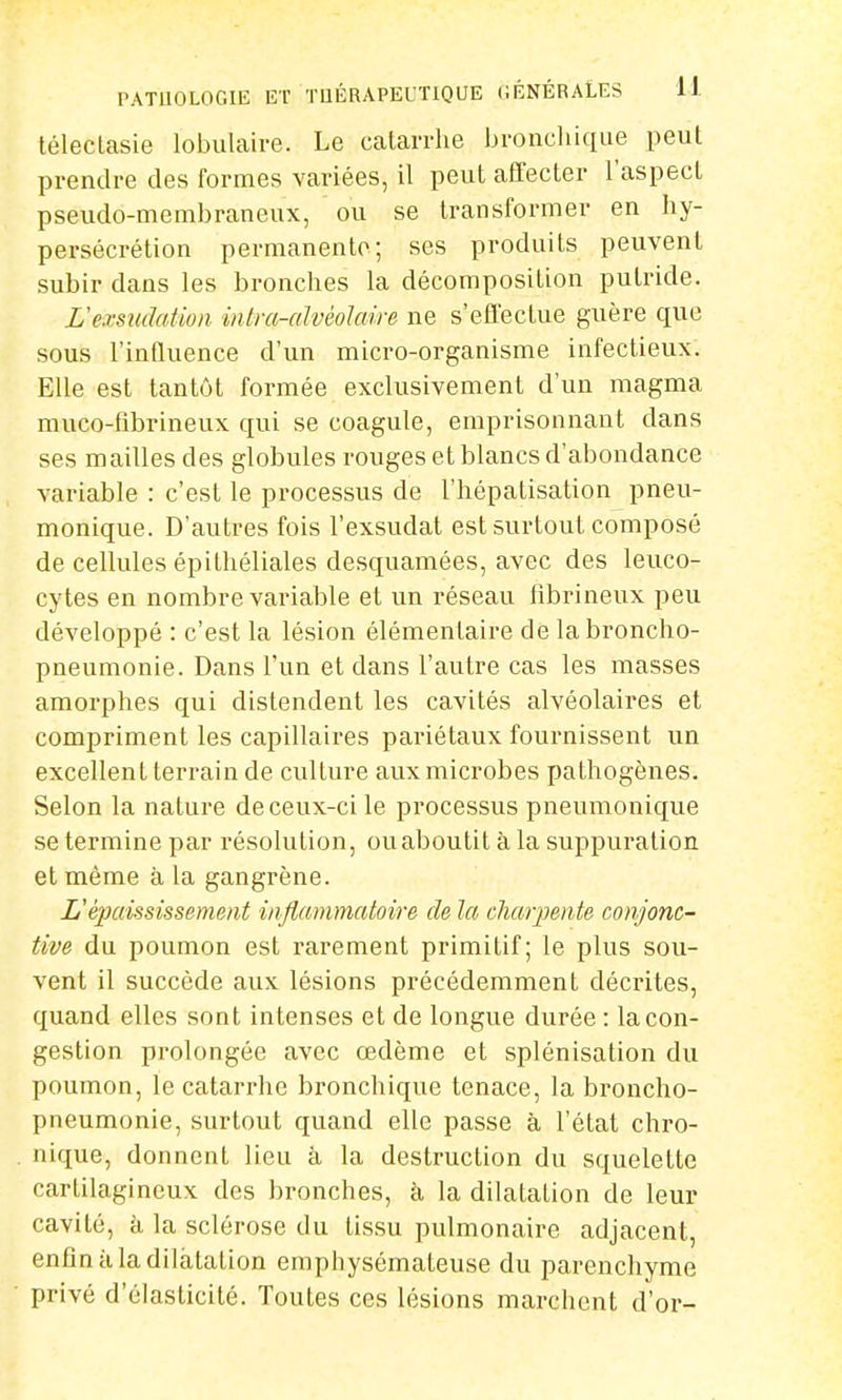 téleclasie lobulaire. Le catarrhe bronchique peut prendre des formes variées, il peut affecter l'aspect pseudo-membraneux, ou se transformer en hy- persécrétion permanente; ses produits peuvent subir dans les bronches la décomposition putride. L'e.rsudatioii intra-alvèolaire ne s'effectue guère que sous l'influence d'un micro-organisme infectieux. Elle est tantôt formée exclusivement d'un magma muco-fibrineux qui se coagule, emprisonnant dans ses mailles des globules rouges et blancs d'abondance variable : c'est le processus de l'hépatisation pneu- monique. D'autres fois l'exsudat est surtout composé de cellules épithéliales desquamées, avec des leuco- cytes en nombre variable et un réseau fibrineux peu développé : c'est la lésion élémentaire de la broncho- pneumonie. Dans l'un et dans l'autre cas les masses amorphes qui distendent les cavités alvéolaires et compriment les capillaires pariétaux fournissent un excellent terrain de culture aux microbes pathogènes. Selon la nature de ceux-ci le processus pneumonique se termine par résolution, ou aboutit à la suppuration et même à la gangrène. L'èjiaississemeat inflammatoire de la charpente conjonc- tive du poumon est rarement primitif; le plus sou- vent il succède aux lésions précédemment décrites, quand elles sont intenses et de longue durée : la con- gestion prolongée avec œdème et splénisation du poumon, le catarrhe bronchique tenace, la broncho- pneumonie, surtout quand elle passe à l'état chro- nique, donnent lieu à la destruction du squelette cartilagineux des bronches, à la dilatation de leur cavité, à la sclérose du tissu pulmonaire adjacent, enfin à la dilatation emphysémateuse du parenchyme privé d'élasticité. Toutes ces lésions marchent d'or-