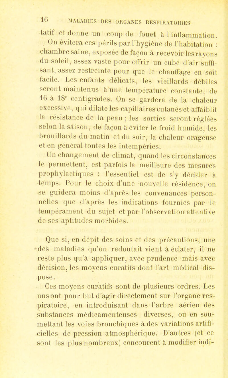 tatif et donne un coup de fouet à l'inflammation. On évitera ces périls par l'hygiène de l'habitation : chambre saine, exposée de façon à recevoir lesrayons du soleil, assez vaste pour offrir un cube d'air suffi- sant, assez restreinte pour que le chauffage en soit facile. Les enfants délicats, les vieillards débiles seront maintenus à une température constante, de 16 à 18° centigrades. On se gardera de la chaleur excessive, qui dilate les capillaires cutanés et affaiblit la résistance de la peau ; les sorties seront réglées selon la saison, de façon à éviter le froid humide, les brouillards du matin et du soir, la chaleur orageuse et en général toutes les intempéries. Un changement de climat, quand les circonstances le permettent, est parfois la meilleure des mesures prophylactiques : l'essentiel est de s'y décider à temps. Pour le choix d'une nouvelle résidence, on se guidera moins d'après les convenances person- nelles que d'après les indications fournies par le tempérament du sujet et par l'observation attentive de ses aptitudes morbides. Que si, en dépit des soins et des précautions, une des maladies qu'on redoutait vient à éclater, il ne reste plus qu'à appliquer, avec prudence mais avec décision, les moyens curatifs dont l'art médical dis- pose. Ces moyens curatifs sont de plusieurs ordres. Les uns ont pour but d'agir directement sur l'organe res- piratoire, en introduisant dans l'arbre aérien des substances médicamenteuses diverses, ou en sou- mettant les voies bronchiques à des variations artifi- cielles de pression atmosphérique. D'autres (et ce sont les plus nombreux) concourent à modifier indi-