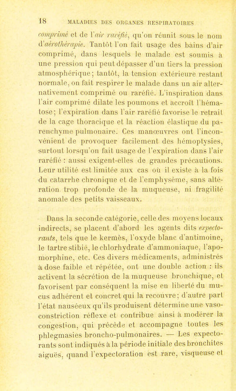 comprimé et de Voir raréfié, qu'on réunit sous le nom d'aèrothêrajrie. Tantôt l'on fait usage des bains d'air comprimé, dans lesquels le malade est soumis à une pression qui peut dépasser d'un tiers la pression atmosphérique; tantôt, la tension extérieure restant normale, on fait respirer le malade dans un air alter- nativement comprimé ou raréfié. L'inspiration dans l'air comprimé dilate les poumons et accroît l'héma- tose; l'expiration clans l'air raréfié favorise le retrait de la cage thoracique et la réaction élastique du pa- renchyme pulmonaire. Ces manœuvres ont l'incon- vénient de provoquer facilement des hémoptysies, surtout lorsqu'on fait usage de l'expiration dans l'air raréfié : aussi exigent-elles de grandes précautions. Leur utilité est limitée aux cas où il existe à la fois du catarrhe chronique et de l'emphysème, sans alté- ration trop profonde de la muqueuse, ni fragilité anomale des petits vaisseaux. Dans la seconde catégorie, celle des moyens locaux indirects, se placent d'abord les agents dits expecto- rants, tels que le kermès, l'oxyde blanc d'antimoine, le tartre stibié, le chlorhydrate d'ammoniaque, l'apo- morphine, etc. Ces divers médicaments, administrés à dose faible et répétée, ont une double action : ils activent la sécrétion de la muqueuse bronchique, et favorisent par conséquent la mise en liberté du mu- cus adhérent et concret qui la recouvre; d'autre part l'état nauséeux qu'ils produisent détermine une vaso- constriction réflexe et contribue ainsi à modérer la congestion, qui précède et accompagne toutes les phlegmasies broncho-pulmonaires. — Les expecto- rants sont indiqués à la période initiale des bronchites aiguës, quand l'expectoration est rare, visqueuse et