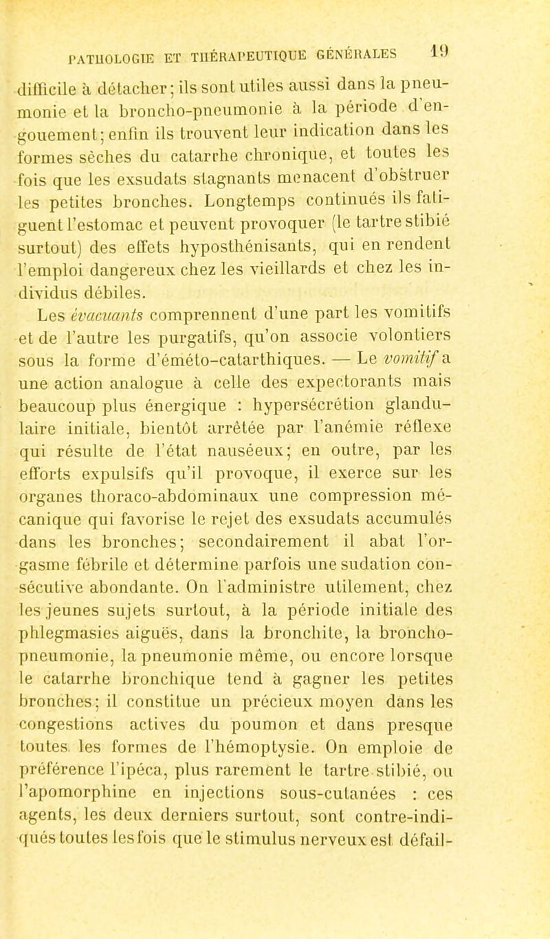 difficile à détacher ; ils sont utiles aussi dans la pneu- monie et la broncho-pneumonie à la période d'en- gouement; enfin ils trouvent leur indication dans les formes sèches du catarrhe chronique, et toutes les ■fois que les exsudats stagnants menacent d'obstruer les petites bronches. Longtemps continués ils fati- guent l'estomac et peuvent provoquer (le tartre stibié surtout) des effets hyposthénisants, qui en rendent l'emploi dangereux chez les vieillards et chez les in- dividus débiles. Les èva&mnts comprennent d'une part les vomitifs et de l'autre les purgatifs, qu'on associe volontiers sous la forme d'éméto-catarthiques. — Le vomitifs. une action analogue à celle des expectorants mais beaucoup plus énergique : hypersécrétion glandu- laire initiale, bientôt arrêtée par l'anémie réflexe qui résulte de l'état nauséeux; en outre, par les efforts expulsifs qu'il provoque, il exerce sur les organes thoraco-abdominaux une compression mé- canique qui favorise le rejet des exsudats accumulés dans les bronches; secondairement il abat l'or- gasme fébrile et détermine parfois une sudation con- sécutive abondante. On l'administre utilement, chez les jeunes sujets surtout, à la période initiale des phlegmasies aiguës, dans la bronchite, la broncho- pneumonie, la pneumonie même, ou encore lorsque le catarrhe bronchique tend à gagner les petites bronches; il constitue un précieux moyen dans les congestions actives du poumon et dans presque toutes, les formes de l'hémoptysie. On emploie de préférence l'ipéca, plus rarement le tartre stibié, ou l'apomorphine en injections sous-cutanées : ces agents, les deux derniers surtout, sont contre-indi- <l nés toutes les fois que le stimulus nerveux est défail-