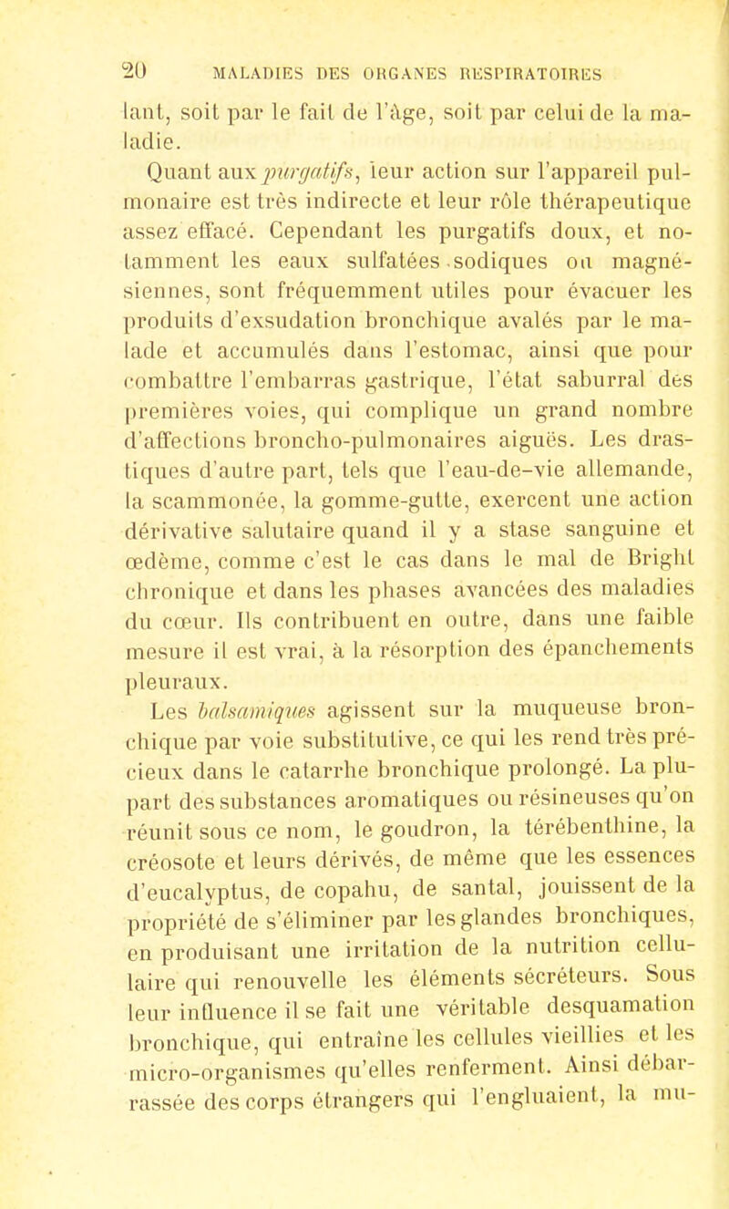 lant, soit par le fait de l'âge, soit par celui de la ma- ladie. Quant aux purgatif s, leur action sur l'appareil pul- monaire est très indirecte et leur rôle thérapeutique assez effacé. Cependant les purgatifs doux, et no- tamment les eaux sulfatées sodiques ou magné- siennes, sont fréquemment utiles pour évacuer les produits d'exsudation bronchique avalés par le ma- lade et accumulés dans l'estomac, ainsi que pour combattre l'embarras gastrique, l'état saburral des premières voies, qui complique un grand nombre d'affections broncho-pulmonaires aiguës. Les dras- tiques d'auLre part, tels que l'eau-de-vie allemande, la scammonée, la gomme-gutle, exercent une action dérivative salutaire quand il y a stase sanguine et œdème, comme c'est le cas dans le mal de Brighl chronique et dans les phases avancées des maladies du cœur. Ils contribuent en outre, dans une faible mesure il est vrai, à la résorption des épanchements pleuraux. Les balsamiques agissent sur la muqueuse bron- chique par voie substitutive, ce qui les rend très pré- cieux dans le catarrhe bronchique prolongé. La plu- part des substances aromatiques ou résineuses qu'on réunit sous ce nom, le goudron, la térébenthine, la créosote et leurs dérivés, de même que les essences d'eucalyptus, de copahu, de santal, jouissent de la propriété de s'éliminer par les glandes bronchiques, en produisant une irritation de la nutrition cellu- laire qui renouvelle les éléments sécréteurs. Sous leur influence il se fait une véritable desquamation bronchique, qui entraîne les cellules vieillies et les micro-organismes qu'elles renferment. Ainsi débar- rassée des corps étrangers qui l'engluaient, la mu-