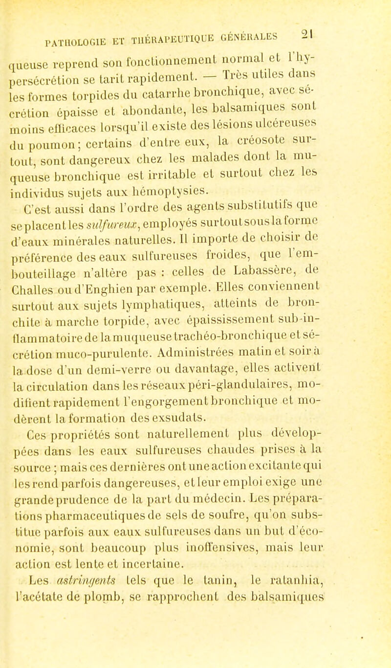 queuse reprend son fonctionnement normal et l'hy- persécrétion se tarit rapidement. - Très utiles dans les formes torpides du catarrhe bronchique, avec sé- crétion épaisse et abondante, les balsamiques sont moins efficaces lorsqu'il existe des lésions ulcéreuses du poumon ; certains d'entre eux, la créosote sur- tout, sont dangereux chez les malades dont la mu- queuse bronchique est irritable et surtout chez les individus sujets aux hémoptysies. C'est aussi dans l'ordre des agents substitutifs que seplacentles sulfureux, employés surtoutsouslaformc d'eaux minérales naturelles. Il importe de choisir de préférence des eaux sulfureuses froides, que l'em- bouteillage n'altère pas : celles de Labassère, de Challes oud'Enghien par exemple. Elles conviennent surtout aux sujets lymphatiques, atteints de bron- chite à marche torpide, avec épaississement sub4n- flammatoire de la muqueuse trachéo-bronchique et sé- crétion muco-purulente. Administrées matin et soir à la dose d'un demi-verre ou davantage, elles activent la circulation dans les réseaux péri-glandulaires, mo- difient rapidement l'engorgement bronchique et mo- dèrent la formation des exsudais. Ces propriétés sont naturellement plus dévelop- pées dans les eaux sulfureuses chaudes prises à la source ; mais ces dernières ont une action excitante qui les rend parfois dangereuses, et leur emploi exige une grande prudence de la part du médecin. Les prépara- tions pharmaceutiques de sels de soufre, qu'on subs- titue parfois aux eaux sulfureuses dans un but d'éco- nomie, sont beaucoup plus inofl'ensives, mais leur action est lente et incertaine. Les astringents tels que le tanin, le ralanhia, l'acétate de plomb, se rapprochent des balsamiques