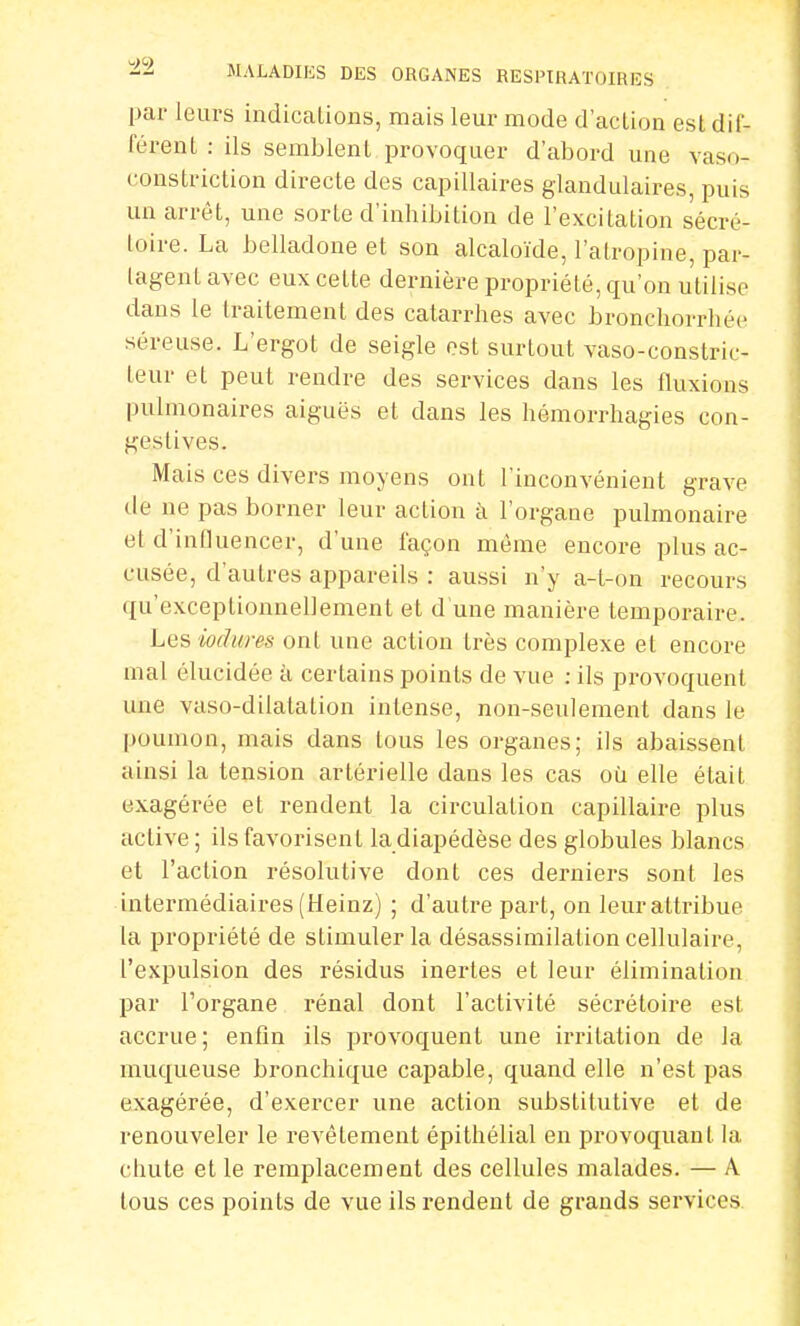 par leurs indications, mais leur mode d'action est dif- férent : ils semblent provoquer d'abord une vaso- constriction directe des capillaires glandulaires, puis un arrêt, une sorte d'inhibition de l'excitation sécré- loire. La belladone et son alcaloïde, l'atropine, par- lagenl avec eux cette dernière propriété, qu'on utilise dans le traitement des catarrhes avec bronchorrhéc séreuse. L'ergot de seigle est surtout vaso-constric- teur et peut rendre des services dans les fluxions pulmonaires aiguës et dans les hémorrhagies eon- geslives. Mais ces divers moyens ont l'inconvénient grave de ne pas borner leur action à l'organe pulmonaire et d'influencer, d'une façon même encore plus ac- cusée, d'autres appareils : aussi n'y a-t-on recours qu'exceptionnellement et d'une manière temporaire. Les wdures ont une action très complexe et encore mal élucidée à certains points de vue : ils provoquent une vaso-dilatalion intense, non-seulement dans le poumon, mais dans tous les organes; ils abaissent ainsi la tension artérielle dans les cas où elle était exagérée et rendent la circulation capillaire plus active ; ils favorisent la diapédèse des globules blancs et l'action résolutive dont ces derniers sont les intermédiaires (Heinz) ; d'autre part, on leur attribue la propriété de stimuler la désassimilation cellulaire, l'expulsion des résidus inertes et leur élimination par l'organe rénal dont l'activité sécrétoire est accrue; enfin ils provoquent une irritation de la muqueuse bronchique capable, quand elle n'est pas exagérée, d'exercer une action substitutive et de renouveler le revêtement épithélial en provoquant, la chute et le remplacement des cellules malades. — A tous ces points de vue ils rendent de grands services.