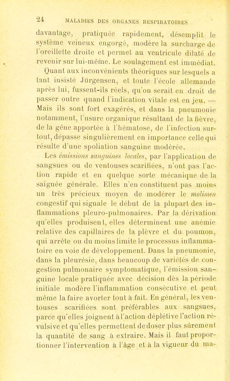 davantage, pratiquée rapidement, désemplit le système veineux engorgé, modère la surcharge de l'oreillette droite et permet au ventricule dilaté de revenir sur lui-même. Le soulagement est immédiat. Quant aux inconvénients théoriques sur lesquels a tant insisté Jurgensen, et toute l'école allemande après lui, fussent-ils réels, qu'on serait en droit de passer outre quand l'indication vitale est en jeu. — Mais ils sont fort exagérés, et dans la pneumonie notamment, l'usure organique résultant de la fièvre, de la gène apportée à l'hématose, de l'infection sur- tout, dépasse singulièrement en importance celle qui résulte d'une spoliation sanguine modérée. Les émissions sanffùines locales, par l'application de sangsues ou de ventouses scarifiées, n'ont pas l'ac- tion rapide et en quelque sorte mécanique de la saignée générale. Elles n'en constituent pas moins un très précieux moyen de modérer le moUmen congestif qui signale le début de la plupart des in- flammations pleuro-pulmonaires. Par la dérivation qu'elles produisen l, elles déterminent une anémie relative des capillaires de la plèvre et du poumon, qui arrête ou du moins limite le processus inflamma- toire en voie de développement. Dans la pneumonie, dans la pleurésie, dans beaucoup de variétés de con- gestion pulmonaire symptomatique, l'émission san- guine locale pratiquée avec décision dès la période initiale modère l'inflammation consécutive et peut même la faire avorter tout à fait. En général, les ven- touses scarifiées sont préférables aux sangsues, parce qu'elles joignent àl'action déplétive l'action ré- vulsive et qu'elles permettent dedoser plus sûrement la quantité de sang à extraire. Mais il faut propor- tionner l'intervention à l'âge et à la vigueur du ma-